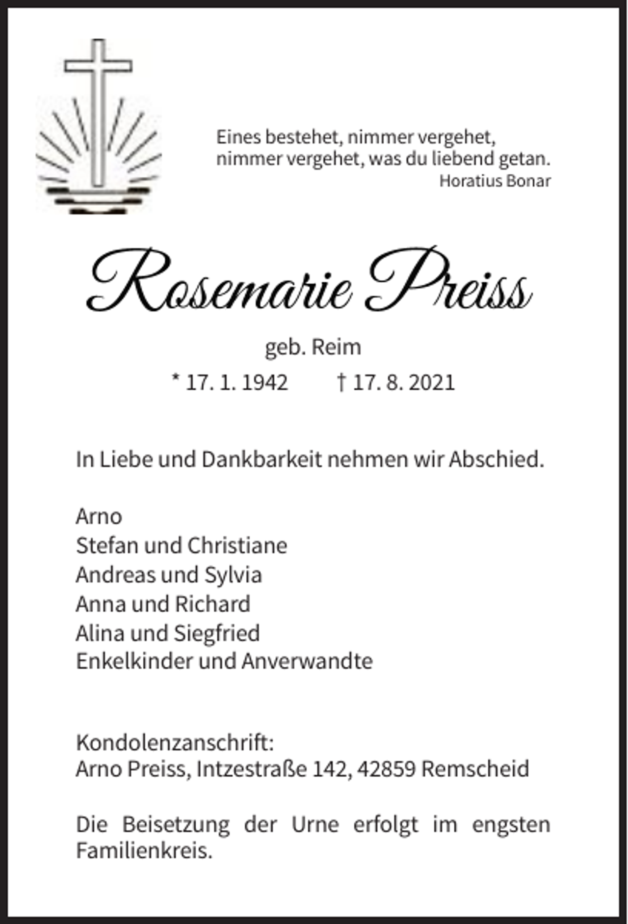 <p>Eines bestehet, nimmer vergehet,<br />nimmer vergehet, was du liebend getan.<br />Horatius Bonar</p><p>Rosemarie Preiss<br />geb. Reim<br />* 17. 1. 1942<br />† 17. 8. 2021<br />In Liebe und Dankbarkeit nehmen wir Abschied.<br />Arno<br />Stefan und Christiane<br />Andreas und Sylvia<br />Anna und Richard<br />Alina und Siegfried<br />Enkelkinder und Anverwandte<br />Kondolenzanschrift:<br />Arno Preiss, Intzestraße 142, 42859 Remscheid<br />Die Beisetzung der Urne erfolgt im engsten<br />Familienkreis.</p>