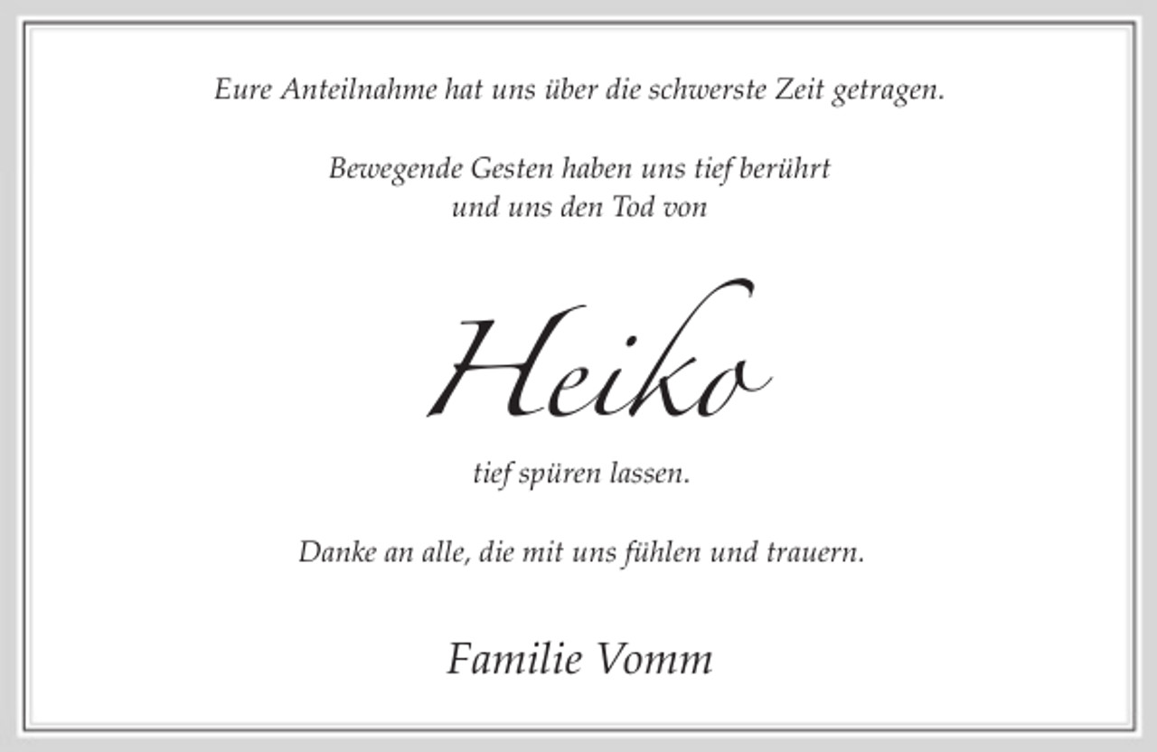 <p>Eure Anteilnahme hat uns über die schwerste Zeit getragen.<br />Bewegende Gesten haben uns tief berührt<br />und uns den Tod von</p><p>Heiko<br />tief spüren lassen.<br />Danke an alle, die mit uns fühlen und trauern.</p><p>Familie Vomm</p>