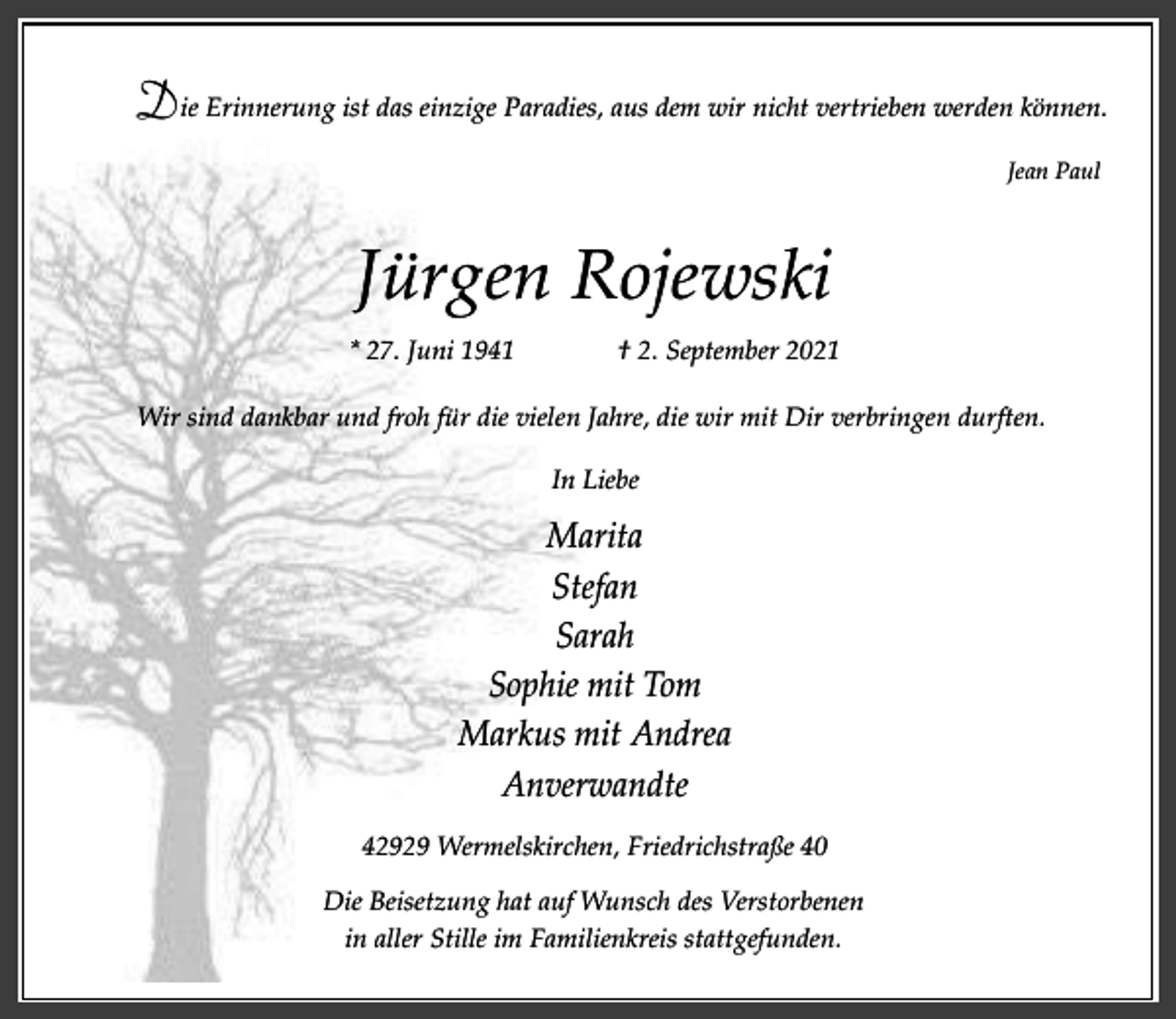 <p>Die Erinnerung ist das einzige Paradies, aus dem wir nicht vertrieben werden können.<br />Jean Paul</p><p>Jürgen Rojewski<br />* 27. Juni 1941</p><p>† 2. September 2021</p><p>Wir sind dankbar und froh für die vielen Jahre, die wir mit Dir verbringen durften.<br />In Liebe</p><p>Marita<br />Stefan<br />Sarah<br />Sophie mit Tom<br />Markus mit Andrea<br />Anverwandte<br />42929 Wermelskirchen, Friedrichstraße 40<br />Die Beisetzung hat auf Wunsch des Verstorbenen<br />in aller Stille im Familienkreis stattgefunden.</p>