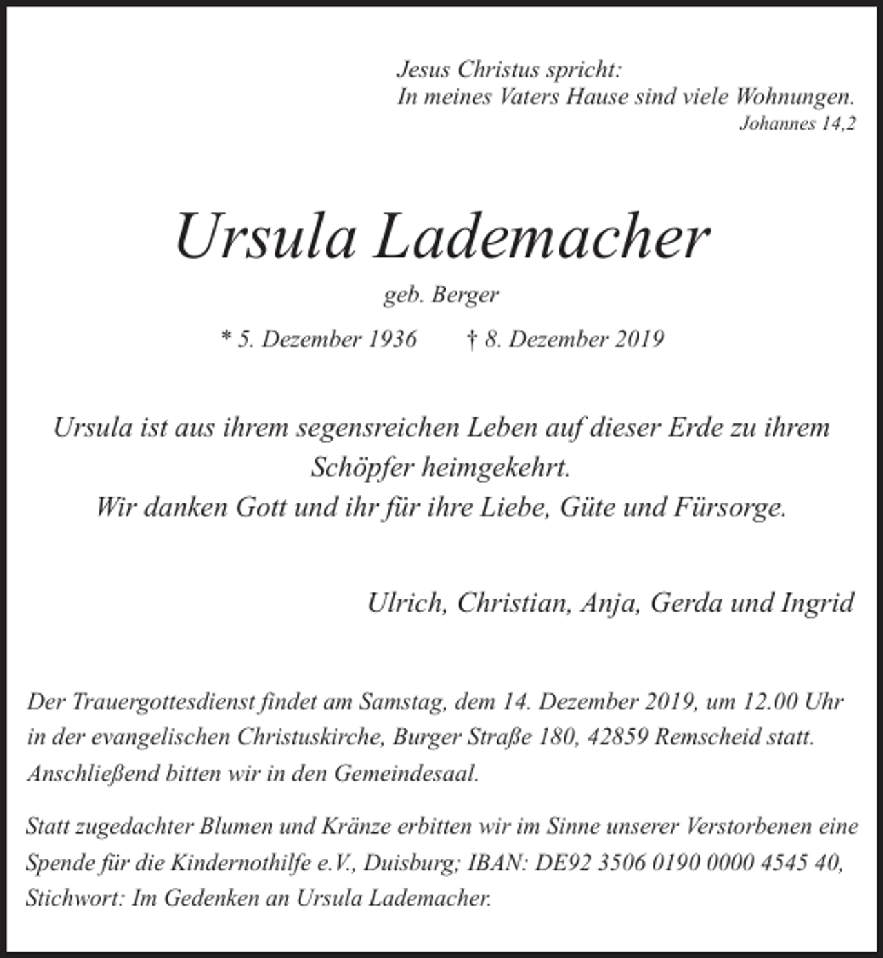 <p>Jesus Christus spricht:<br />In meines Vaters Hause sind viele Wohnungen.</p><p>Johannes 14,2</p><p>Ursula Lademacher<br />geb. Berger</p><p>* 5. Dezember 1936</p><p>† 8. Dezember 2019</p><p>Ursula ist aus ihrem segensreichen Leben auf dieser Erde zu ihrem<br />Schöpfer heimgekehrt.<br />Wir danken Gott und ihr für ihre Liebe, Güte und Fürsorge.<br />Ulrich, Christian, Anja, Gerda und Ingrid<br />Der Trauergottesdienst findet am Samstag, dem 14. Dezember 2019, um 12.00 Uhr<br />in der evangelischen Christuskirche, Burger Straße 180, 42859 Remscheid statt.<br />Anschließend bitten wir in den Gemeindesaal.<br />Statt zugedachter Blumen und Kränze erbitten wir im Sinne unserer Verstorbenen eine<br />Spende für die Kindernothilfe e.V., Duisburg; IBAN: DE92 3506 019000 4545 40,<br />Stichwort: Im Gedenken an Ursula Lademacher.</p>