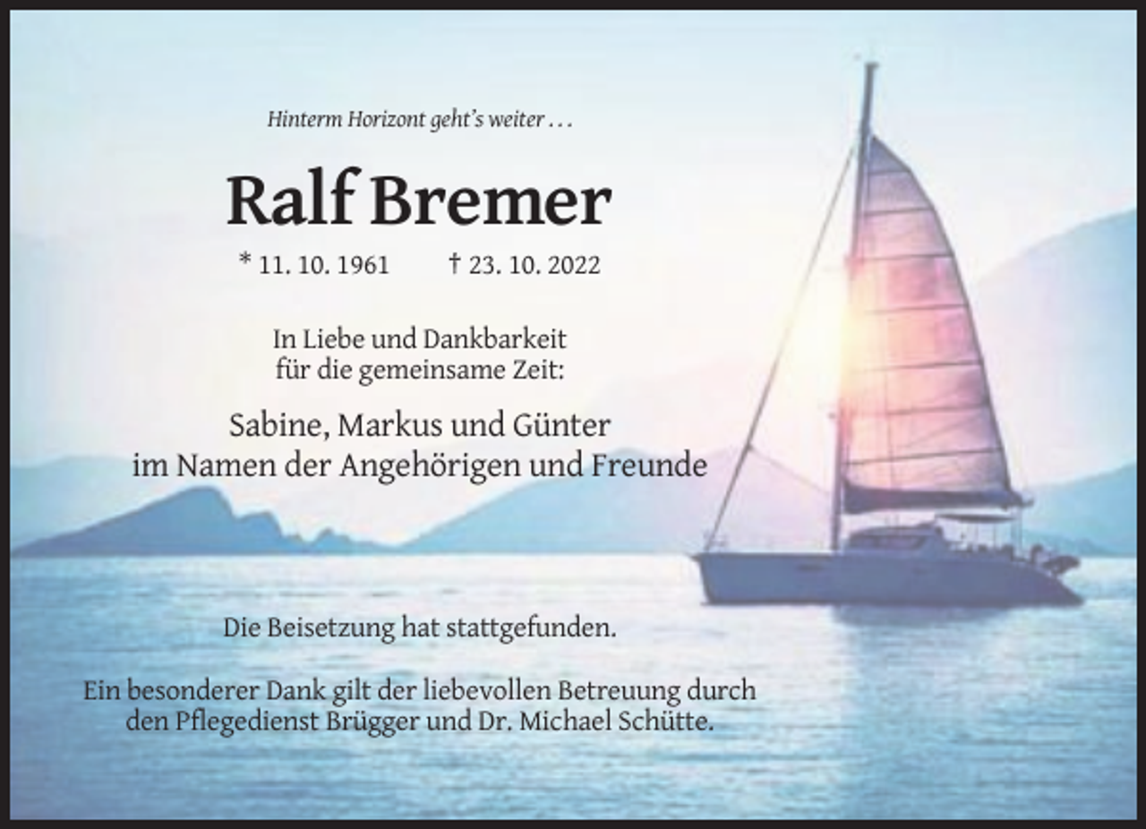 <p>Hinterm Horizont geht’s weiter . . .</p><p>Ralf Bremer<br />* 11. 10. 1961</p><p>† 23. 10. 2022</p><p>In Liebe und Dankbarkeit<br />für die gemeinsame Zeit:</p><p>Sabine, Markus und Günter<br />im Namen der Angehörigen und Freunde</p><p>Die Beisetzung hat stattgefunden.<br />Ein besonderer Dank gilt der liebevollen Betreuung durch<br />den Pflegedienst Brügger und Dr. Michael Schütte.</p>