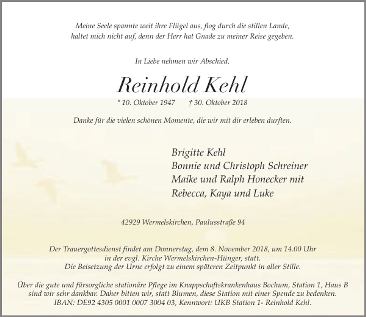<p>Meine Seele spannte weit ihre Flügel aus, flog durch die stillen Lande,<br />haltet mich nicht auf, denn der Herr hat Gnade zu meiner Reise gegeben.<br />In Liebe nehmen wir Abschied.</p><p>Reinhold Kehl</p><p>* 10. Oktober 1947</p><p>† 30. Oktober 2018</p><p>Danke für die vielen schönen Momente, die wir mit dir erleben durften.</p><p>Brigitte Kehl<br />Bonnie und Christoph Schreiner<br />Maike und Ralph Honecker mit<br />Rebecca, Kaya und Luke<br />42929 Wermelskirchen, Paulusstraße 94</p><p>Der Trauergottesdienst findet am Donnerstag, dem 8. November 2018, um 14.00 Uhr<br />in der evgl. Kirche Wermelskirchen-Hünger, statt.<br />Die Beisetzung der Urne erfolgt zu einem späteren Zeitpunkt in aller Stille.<br />Über die gute und fürsorgliche stationäre Pflege im Knappschaftskrankenhaus Bochum, Station 1, Haus B<br />sind wir sehr dankbar. Daher bitten wir, statt Blumen, diese Station mit einer Spende zu bedenken.<br />IBAN: DE92 4305 0001 0007 3004 03, Kennwort: UKB Station 1- Reinhold Kehl.</p>