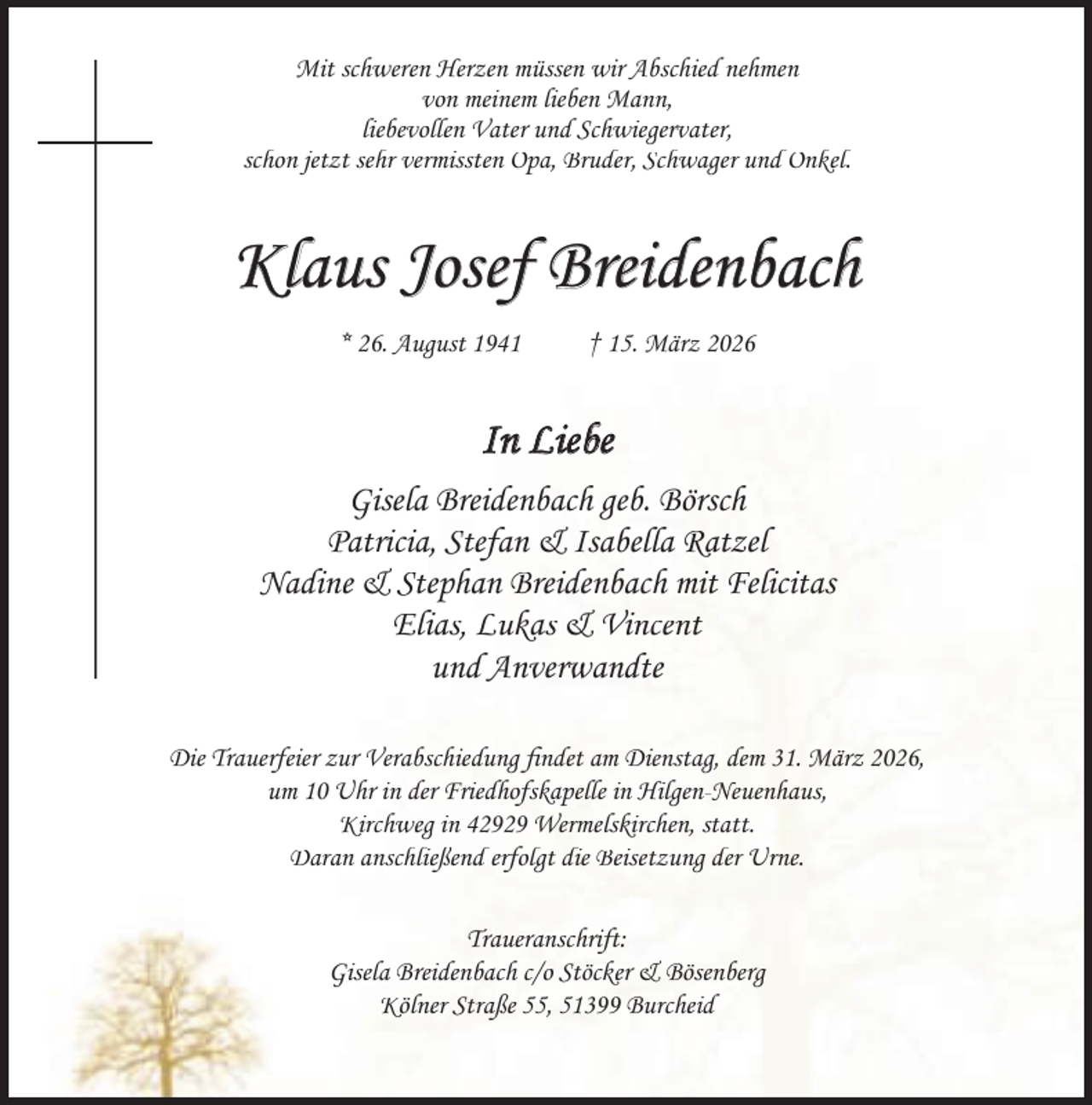 <p>Mit schweren Herzen müssen wir Abschied nehmen<br />von meinem lieben Mann,<br />liebevollen Vater und Schwiegervater,<br />schon jetzt sehr vermissten Opa, Bruder, Schwager und Onkel.</p><p>Klaus Josef Breidenbach<br />* 26. August 1941</p><p>† 15. März 2026</p><p>In Liebe<br />Gisela Breidenbach geb. Börsch<br />Patricia, Stefan &amp; Isabella Ratzel<br />Nadine &amp; Stephan Breidenbach mit Felicitas<br />Elias, Lukas &amp; Vincent<br />und Anverwandte<br />Die Trauerfeier zur Verabschiedung ﬁndet am Dienstag, dem 31. März 2026,<br />um 10 Uhr in der Friedhofskapelle in Hilgen-Neuenhaus,<br />Kirchweg in 42929 Wermelskirchen, statt.<br />Daran anschließend erfolgt die Beisetzung der Urne.<br />Traueranschrift:<br />Gisela Breidenbach c/o Stöcker &amp; Bösenberg<br />Kölner Straße 55, 51399 Burcheid</p>
