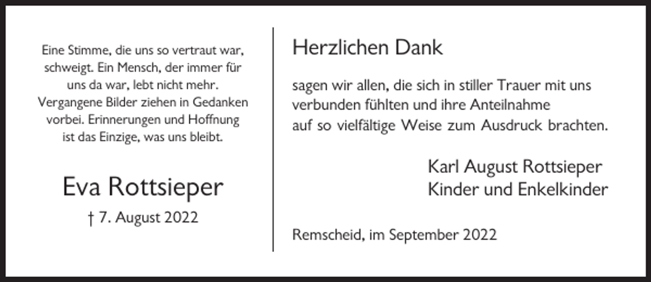 <p>Eine Stimme, die uns so vertraut war,<br />schweigt. Ein Mensch, der immer für<br />uns da war, lebt nicht mehr.<br />Vergangene Bilder ziehen in Gedanken<br />vorbei. Erinnerungen und Hoffnung<br />ist das Einzige, was uns bleibt.</p><p>Eva Rottsieper</p><p>Herzlichen Dank<br />sagen wir allen, die sich in stiller Trauer mit uns<br />verbunden fühlten und ihre Anteilnahme<br />auf so vielfältige Weise zum Ausdruck brachten.</p><p>Karl August Rottsieper<br />Kinder und Enkelkinder</p><p>† 7. August 2022<br />Remscheid, im September 2022</p>
