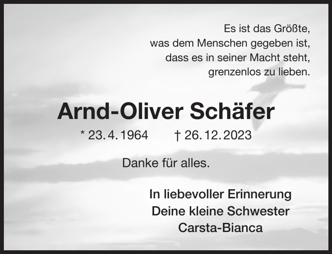 <p>Es ist das Größte,<br />was dem Menschen gegeben ist,<br />dass es in seiner Macht steht,<br />grenzenlos zu lieben.</p><p>Arnd-Oliver Schäfer<br />* 23. 4. 1964</p><p>† 26. 12. 2023</p><p>Danke für alles.<br />In liebevoller Erinnerung<br />Deine kleine Schwester<br />Carsta-Bianca</p>