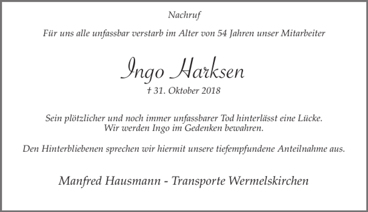 <p>Nachruf<br />Für uns alle unfassbar verstarb im Alter von 54 Jahren unser Mitarbeiter</p><p>Ingo Harksen<br />† 31. Oktober 2018</p><p>Sein plötzlicher und noch immer unfassbarer Tod hinterlässt eine Lücke.<br />Wir werden Ingo im Gedenken bewahren.<br />Den Hinterbliebenen sprechen wir hiermit unsere tiefempfundene Anteilnahme aus.</p><p>Manfred Hausmann - Transporte Wermelskirchen</p>
