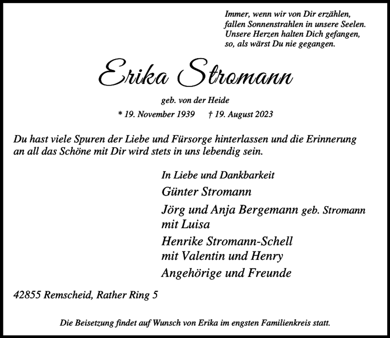 <p>Immer, wenn wir von Dir erzählen,<br />fallen Sonnenstrahlen in unsere Seelen.<br />Unsere Herzen halten Dich gefangen,<br />so, als wärst Du nie gegangen.</p><p>Erika Stromann<br />geb. von der Heide</p><p>* 19. November 1939</p><p>† 19. August 2023</p><p>Du hast viele Spuren der Liebe und Fürsorge hinterlassen und die Erinnerung<br />an all das Schöne mit Dir wird stets in uns lebendig sein.<br />In Liebe und Dankbarkeit</p><p>Günter Stromann<br />Jörg und Anja Bergemann geb. Stromann<br />mit Luisa<br />Henrike Stromann-Schell<br />mit Valentin und Henry<br />Angehörige und Freunde<br />42855 Remscheid, Rather Ring 5<br />Die Beisetzung findet auf Wunsch von Erika im engsten Familienkreis statt.</p>