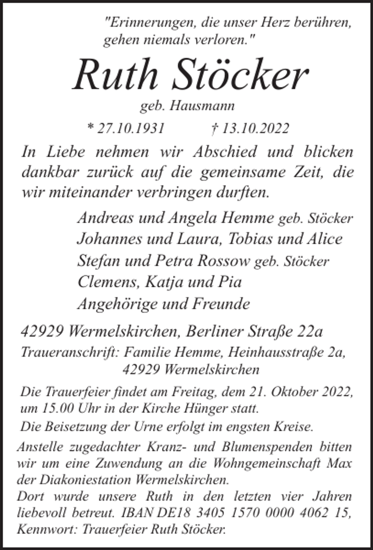 <p>"Erinnerungen, die unser Herz berühren,<br />gehen niemals verloren."</p><p>Ruth Stöcker<br />geb. Hausmann</p><p>* 27.10.1931</p><p>† 13.10.2022</p><p>In Liebe nehmen wir Abschied und blicken<br />dankbar zurück auf die gemeinsame Zeit, die<br />wir miteinander verbringen durften.<br />Andreas und Angela Hemme geb. Stöcker<br />Johannes und Laura, Tobias und Alice<br />Stefan und Petra Rossow geb. Stöcker<br />Clemens, Katja und Pia<br />Angehörige und Freunde<br />42929 Wermelskirchen, Berliner Straße 22a</p><p>Traueranschrift: Familie Hemme, Heinhausstraße 2a,<br />42929 Wermelskirchen<br />Die Trauerfeier findet am Freitag, dem 21. Oktober 2022,<br />um 15.00 Uhr in der Kirche Hünger statt.<br />Die Beisetzung der Urne erfolgt im engsten Kreise.<br />Anstelle zugedachter Kranz- und Blumenspenden bitten<br />wir um eine Zuwendung an die Wohngemeinschaft Max<br />der Diakoniestation Wermelskirchen.<br />Dort wurde unsere Ruth in den letzten vier Jahren<br />liebevoll betreut. IBAN DE18 3405 157000 4062 15,<br />Kennwort: Trauerfeier Ruth Stöcker.</p>
