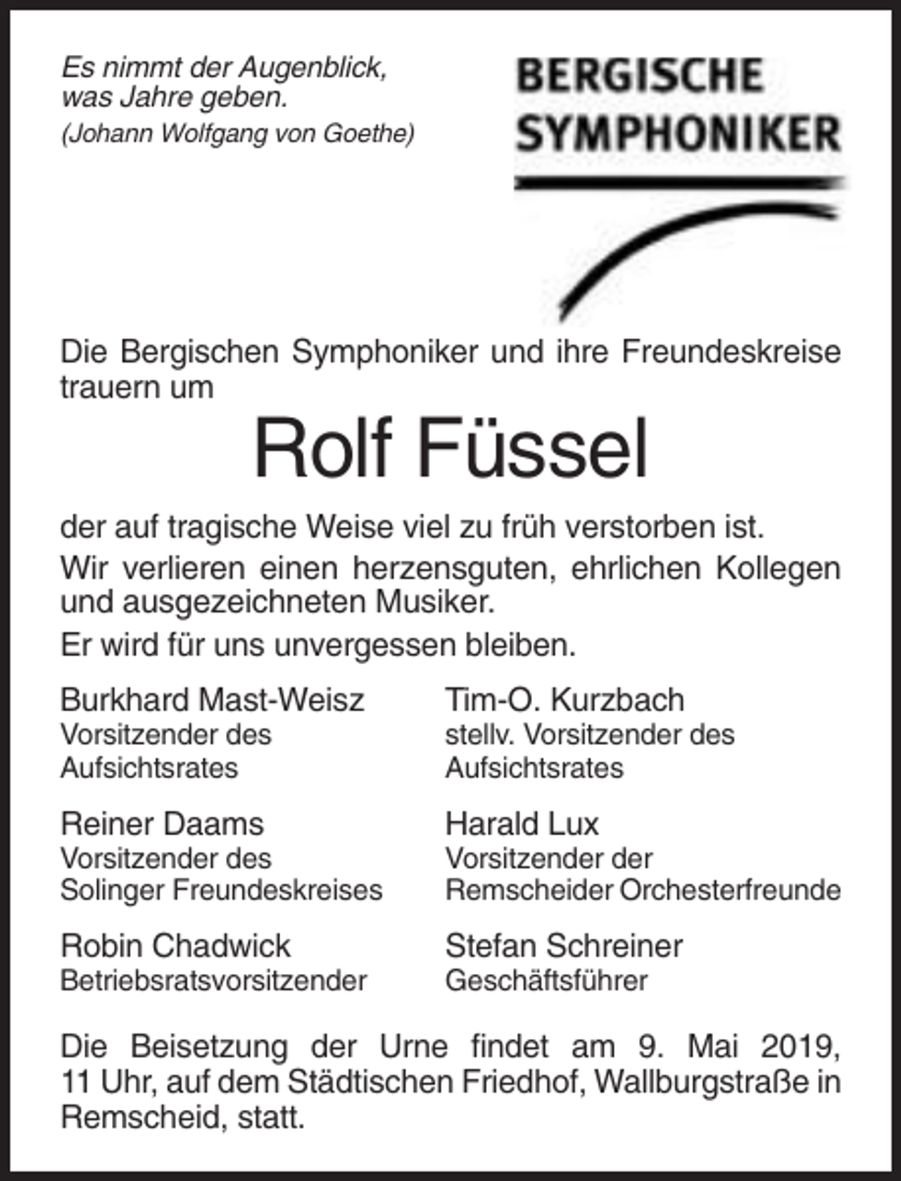 <p>Es nimmt der Augenblick,<br />was Jahre geben.<br />(Johann Wolfgang von Goethe)</p><p>Die Bergischen Symphoniker und ihre Freundeskreise<br />trauern um</p><p>Rolf Füssel<br />der auf tragische Weise viel zu früh verstorben ist.<br />Wir verlieren einen herzensguten, ehrlichen Kollegen<br />und ausgezeichneten Musiker.<br />Er wird für uns unvergessen bleiben.<br />Burkhard Mast-Weisz</p><p>Tim-O. Kurzbach</p><p>Vorsitzender des<br />Aufsichtsrates</p><p>stellv. Vorsitzender des<br />Aufsichtsrates</p><p>Reiner Daams</p><p>Harald Lux</p><p>Vorsitzender des<br />Solinger Freundeskreises</p><p>Vorsitzender der<br />Remscheider Orchesterfreunde</p><p>Robin Chadwick</p><p>Stefan Schreiner</p><p>Betriebsratsvorsitzender</p><p>Geschäftsführer</p><p>Die Beisetzung der Urne findet am 9. Mai 2019,<br />11 Uhr, auf dem Städtischen Friedhof, Wallburgstraße in<br />Remscheid, statt.</p>