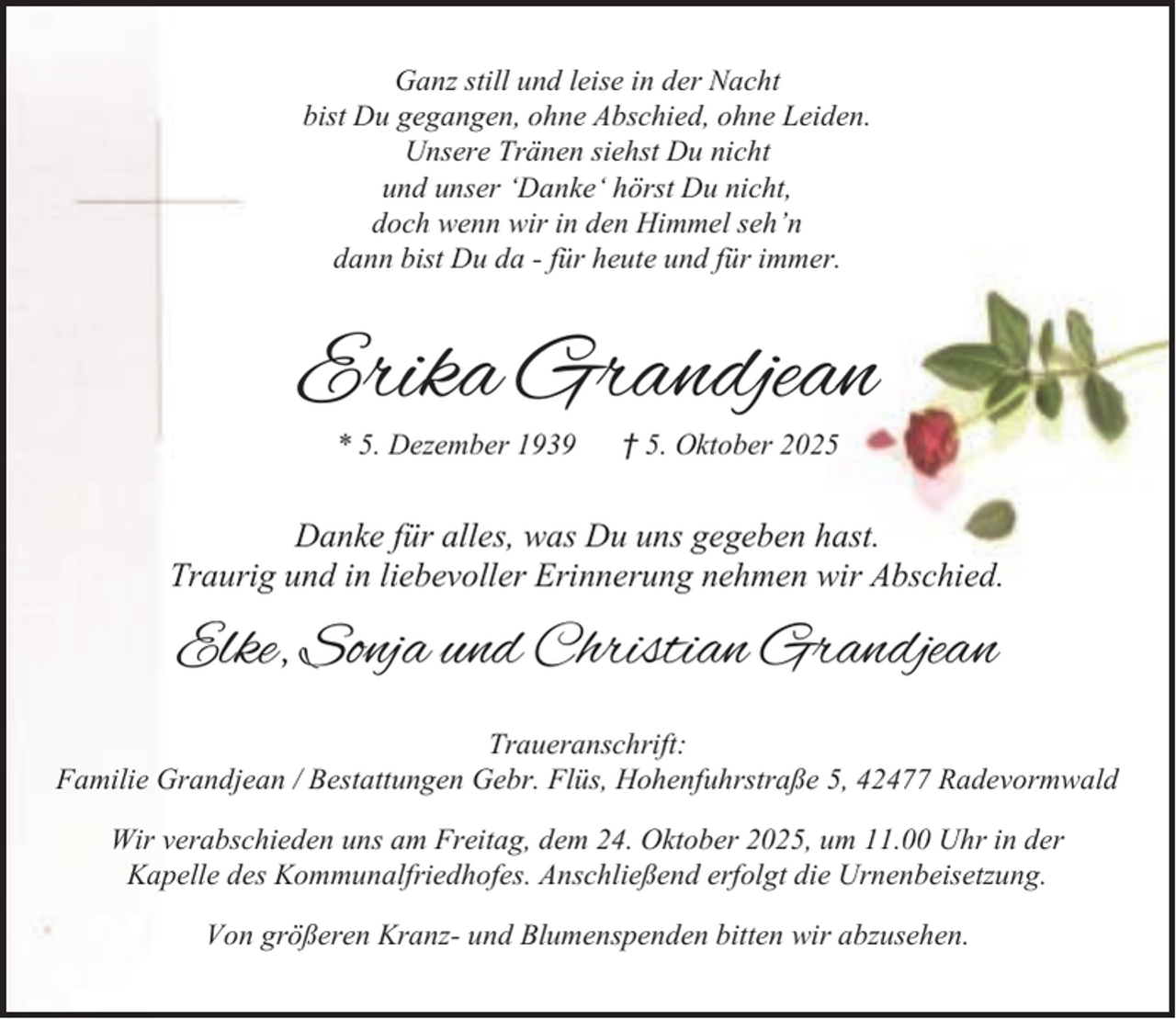 <p>Ganz still und leise in der Nacht<br />bist Du gegangen, ohne Abschied, ohne Leiden.<br />Unsere Tränen siehst Du nicht<br />und unser ‘Danke‘ hörst Du nicht,<br />doch wenn wir in den Himmel seh’n<br />dann bist Du da - für heute und für immer.</p><p>Erika Grandjean<br />* 5. Dezember 1939</p><p>† 5. Oktober 2025</p><p>Danke für alles, was Du uns gegeben hast.<br />Traurig und in liebevoller Erinnerung nehmen wir Abschied.</p><p>Elke, Sonja und Christian Grandjean<br />Traueranschrift:<br />Familie Grandjean / Bestattungen Gebr. Flüs, Hohenfuhrstraße 5, 42477 Radevormwald<br />Wir verabschieden uns am Freitag, dem 24. Oktober 2025, um 11.00 Uhr in der<br />Kapelle des Kommunalfriedhofes. Anschließend erfolgt die Urnenbeisetzung.<br />Von größeren Kranz- und Blumenspenden bitten wir abzusehen.</p>