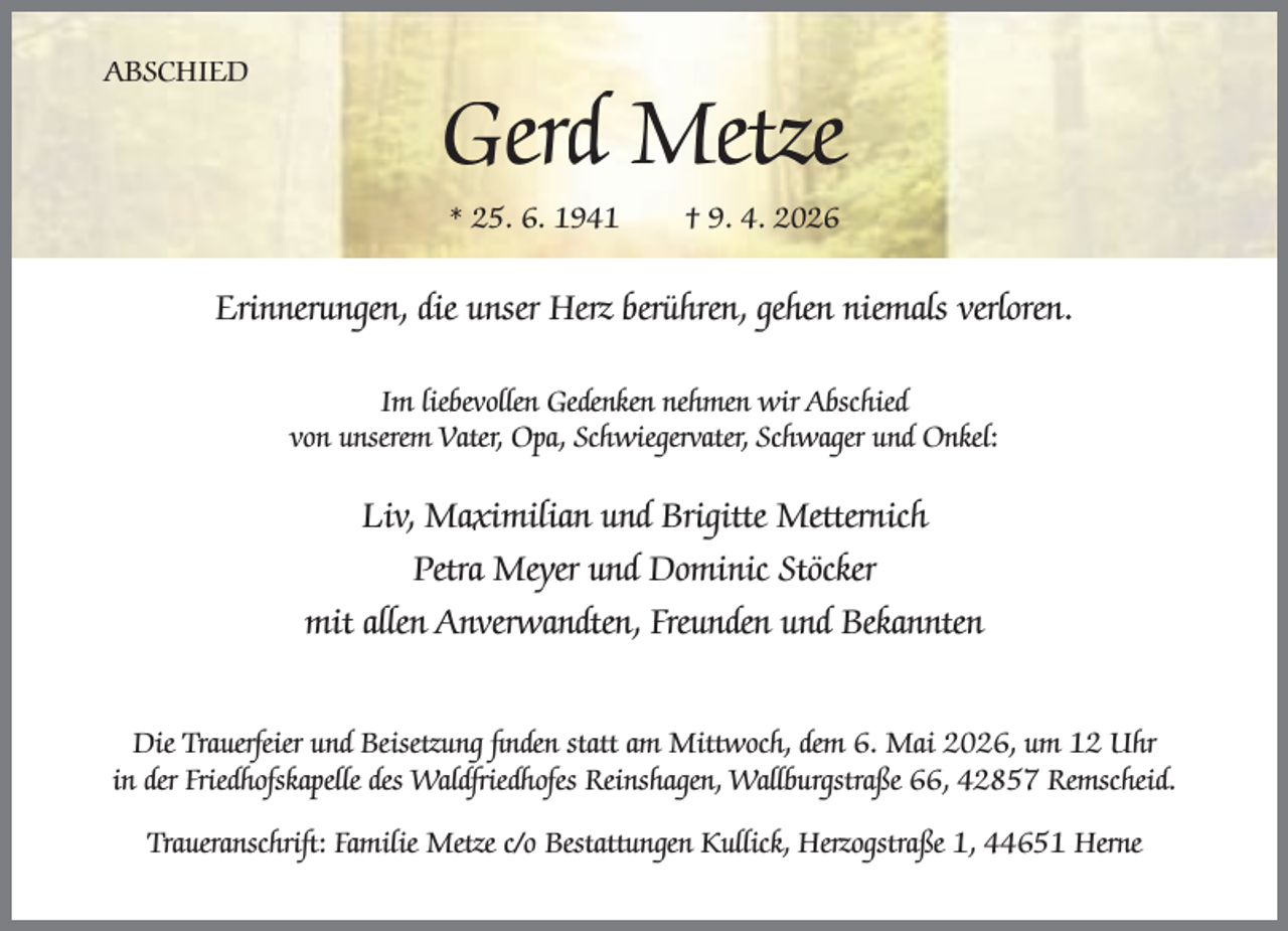 <p>ABSCHIED</p><p>Gerd Metze<br />* 25. 6. 1941</p><p>† 9. 4. 2026</p><p>Erinnerungen, die unser Herz berühren, gehen niemals verloren.<br />Im liebevollen Gedenken nehmen wir Abschied<br />von unserem Vater, Opa, Schwiegervater, Schwager und Onkel:</p><p>Liv, Maximilian und Brigitte Metternich<br />Petra Meyer und Dominic Stöcker<br />mit allen Anverwandten, Freunden und Bekannten<br />Die Trauerfeier und Beisetzung ﬁnden statt am Mittwoch, dem 6. Mai 2026, um 12 Uhr<br />in der Friedhofskapelle des Waldfriedhofes Reinshagen, Wallburgstraße 66, 42857 Remscheid.<br />Traueranschrift: Familie Metze c/o Bestattungen Kullick, Herzogstraße 1, 44651 Herne</p>