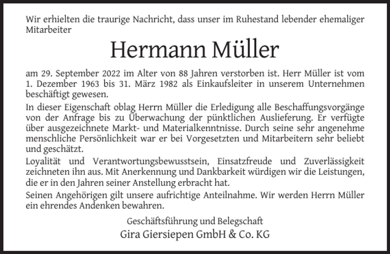 <p>Wir erhielten die traurige Nachricht, dass unser im Ruhestand lebender ehemaliger<br />Mitarbeiter</p><p>Hermann Müller<br />am 29. September 2022 im Alter von 88 Jahren verstorben ist. Herr Müller ist vom<br />1. Dezember 1963 bis 31. März 1982 als Einkaufsleiter in unserem Unternehmen<br />beschäftigt gewesen.<br />In dieser Eigenschaft oblag Herrn Müller die Erledigung alle Beschaffungsvorgänge<br />von der Anfrage bis zu Überwachung der pünktlichen Auslieferung. Er verfügte<br />über ausgezeichnete Markt- und Materialkenntnisse. Durch seine sehr angenehme<br />menschliche Persönlichkeit war er bei Vorgesetzten und Mitarbeitern sehr beliebt<br />und geschätzt.<br />Loyalität und Verantwortungsbewusstsein, Einsatzfreude und Zuverlässigkeit<br />zeichneten ihn aus. Mit Anerkennung und Dankbarkeit würdigen wir die Leistungen,<br />die er in den Jahren seiner Anstellung erbracht hat.<br />Seinen Angehörigen gilt unsere aufrichtige Anteilnahme. Wir werden Herrn Müller<br />ein ehrendes Andenken bewahren.<br />Geschäftsführung und Belegschaft</p><p>Gira Giersiepen GmbH &amp; Co. KG</p>