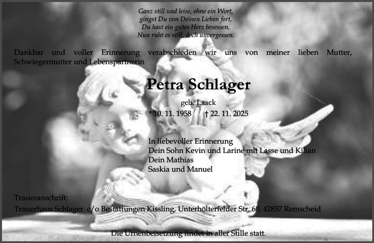 <p>Ganz still und leise, ohne ein Wort,<br />gingst Du von Deinen Lieben fort,<br />Du hast ein gutes Herz besessen,<br />Nun ruht es still, doch unvergessen.</p><p>Dankbar und voller Erinnerung verabschieden<br />Schwiegermutter und Lebenspartnerin</p><p>wir</p><p>uns</p><p>von</p><p>meiner</p><p>lieben</p><p>Petra Schlager<br />geb. Laack<br />* 10. 11. 1958</p><p>† 22. 11. 2025</p><p>In liebevoller Erinnerung<br />Dein Sohn Kevin und Larine mit Lasse und Kilian<br />Dein Mathias<br />Saskia und Manuel<br />Traueranschrift:<br />Trauerhaus Schlager c/o Bestattungen Kissling, Unterhölterfelder Str. 60, 42857 Remscheid<br />Die Urnenbeisetzung findet in aller Stille statt.</p><p>Mutter,</p>