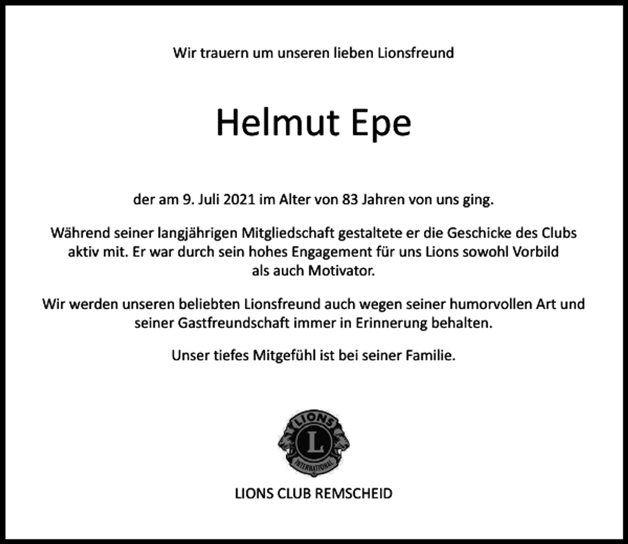 <p>Wir trauern um unseren lieben Lionsfreund</p><p>Helmut Epe<br />der am 9. Juli 2021 im Alter von 83 Jahren von uns ging.<br />Während seiner langjährigen Mitgliedschaft gestaltete er die Geschicke des Clubs<br />aktiv mit. Er war durch sein hohes Engagement für uns Lions sowohl Vorbild<br />als auch Motivator.<br />Wir werden unseren beliebten Lionsfreund auch wegen seiner humorvollen Art und<br />seiner Gastfreundschaft immer in Erinnerung behalten.<br />Unser tiefes Mitgefühl ist bei seiner Familie.</p><p>LIONS CLUB REMSCHEID</p>