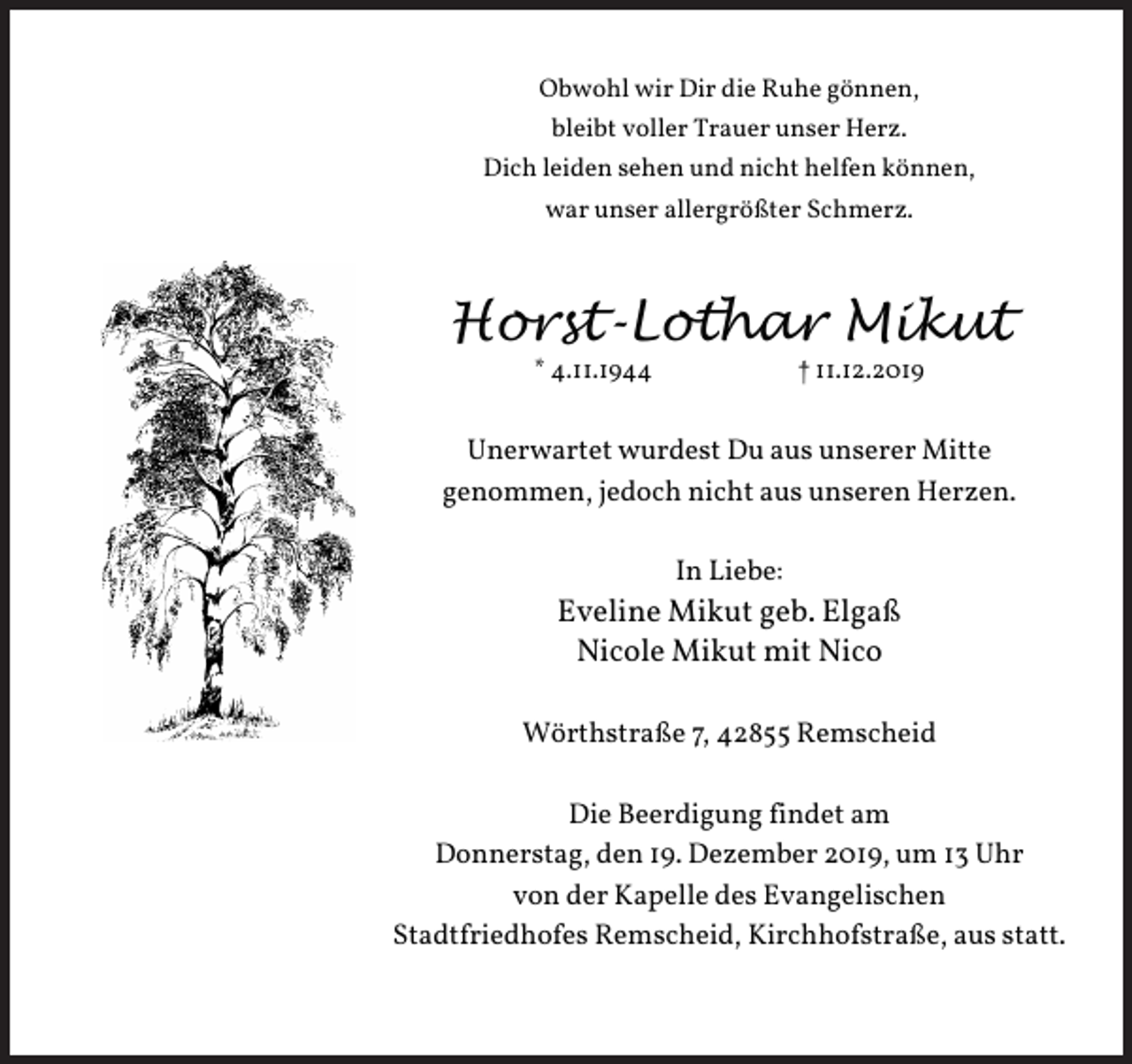 <p>Obwohl wir Dir die Ruhe gönnen,<br />bleibt voller Trauer unser Herz.<br />Dich leiden sehen und nicht helfen können,<br />war unser allergrößter Schmerz.</p><p>Horst-Lothar Mikut<br />* 4.11.1944</p><p>† 11.12.2019</p><p>Unerwartet wurdest Du aus unserer Mitte<br />genommen, jedoch nicht aus unseren Herzen.<br />In Liebe:</p><p>Eveline Mikut geb. Elgaß<br />Nicole Mikut mit Nico<br />Wörthstraße 7, 42855 Remscheid<br />Die Beerdigung findet am<br />Donnerstag, den 19. Dezember 2019, um 13 Uhr<br />von der Kapelle des Evangelischen<br />Stadtfriedhofes Remscheid, Kirchhofstraße, aus statt.</p>