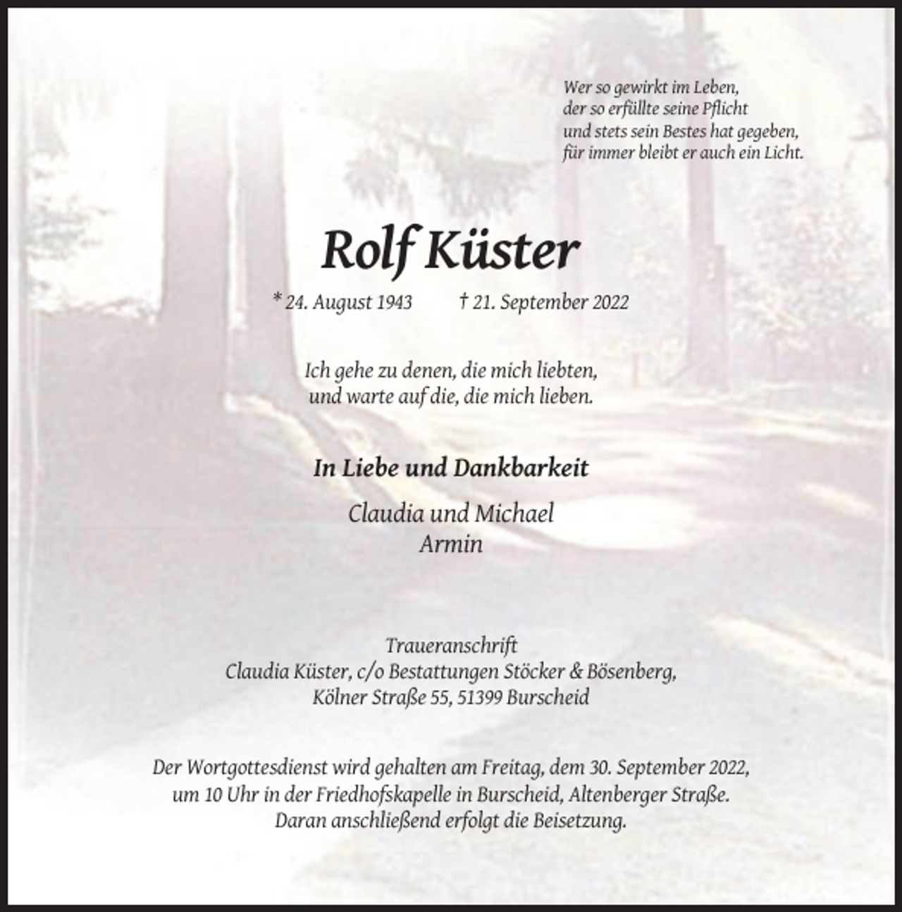 <p>Wer so gewirkt im Leben,<br />der so erfüllte seine Pflicht<br />und stets sein Bestes hat gegeben,<br />für immer bleibt er auch ein Licht.</p><p>Rolf Küster<br />* 24. August 1943</p><p>† 21. September 2022</p><p>Ich gehe zu denen, die mich liebten,<br />und warte auf die, die mich lieben.</p><p>In Liebe und Dankbarkeit<br />Claudia und Michael<br />Armin</p><p>Traueranschrift<br />Claudia Küster, c/o Bestattungen Stöcker &amp; Bösenberg,<br />Kölner Straße 55, 51399 Burscheid</p><p>Der Wortgottesdienst wird gehalten am Freitag, dem 30. September 2022,<br />um 10 Uhr in der Friedhofskapelle in Burscheid, Altenberger Straße.<br />Daran anschließend erfolgt die Beisetzung.</p>