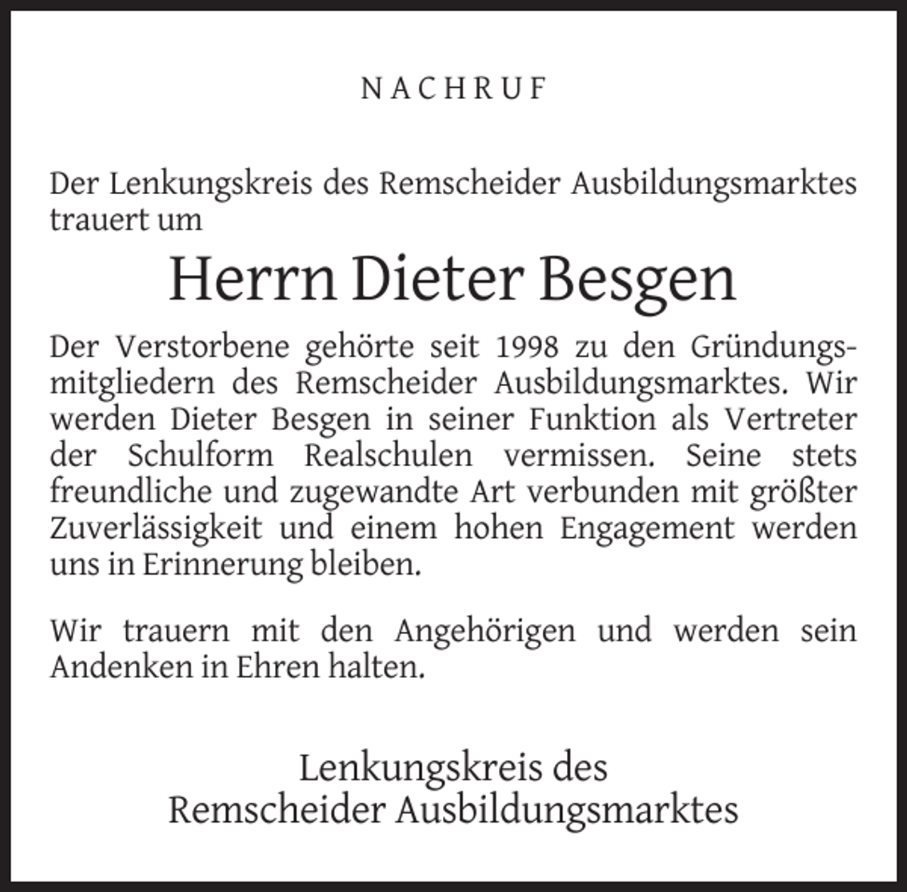 <p>NACHRUF<br />Der Lenkungskreis des Remscheider Ausbildungsmarktes<br />trauert um</p><p>Herrn Dieter Besgen</p><p>Der Verstorbene gehörte seit 1998 zu den Gründungsmitgliedern des Remscheider Ausbildungsmarktes. Wir<br />werden Dieter Besgen in seiner Funktion als Vertreter<br />der Schulform Realschulen vermissen. Seine stets<br />freundliche und zugewandte Art verbunden mit größter<br />Zuverlässigkeit und einem hohen Engagement werden<br />uns in Erinnerung bleiben.<br />Wir trauern mit den Angehörigen und werden sein<br />Andenken in Ehren halten.</p><p>Lenkungskreis des<br />Remscheider Ausbildungsmarktes</p>