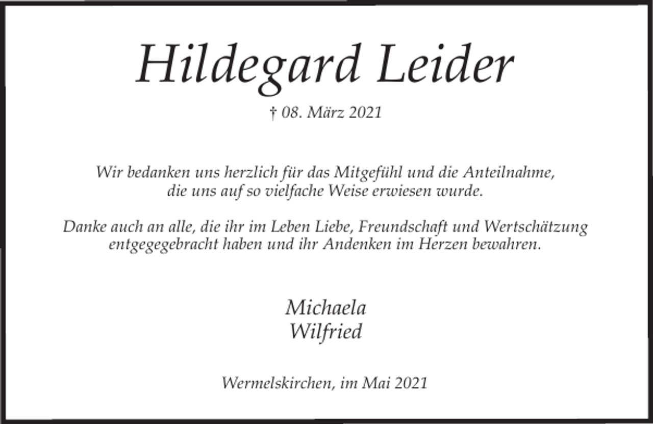 <p>Hildegard Leider<br />† 08. März 2021<br />Wir bedanken uns herzlich für das Mitgefühl und die Anteilnahme,<br />die uns auf so vielfache Weise erwiesen wurde.<br />Danke auch an alle, die ihr im Leben Liebe, Freundschaft und Wertschätzung<br />entgegegebracht haben und ihr Andenken im Herzen bewahren.</p><p>Michaela<br />Wilfried<br />Wermelskirchen, im Mai 2021</p>
