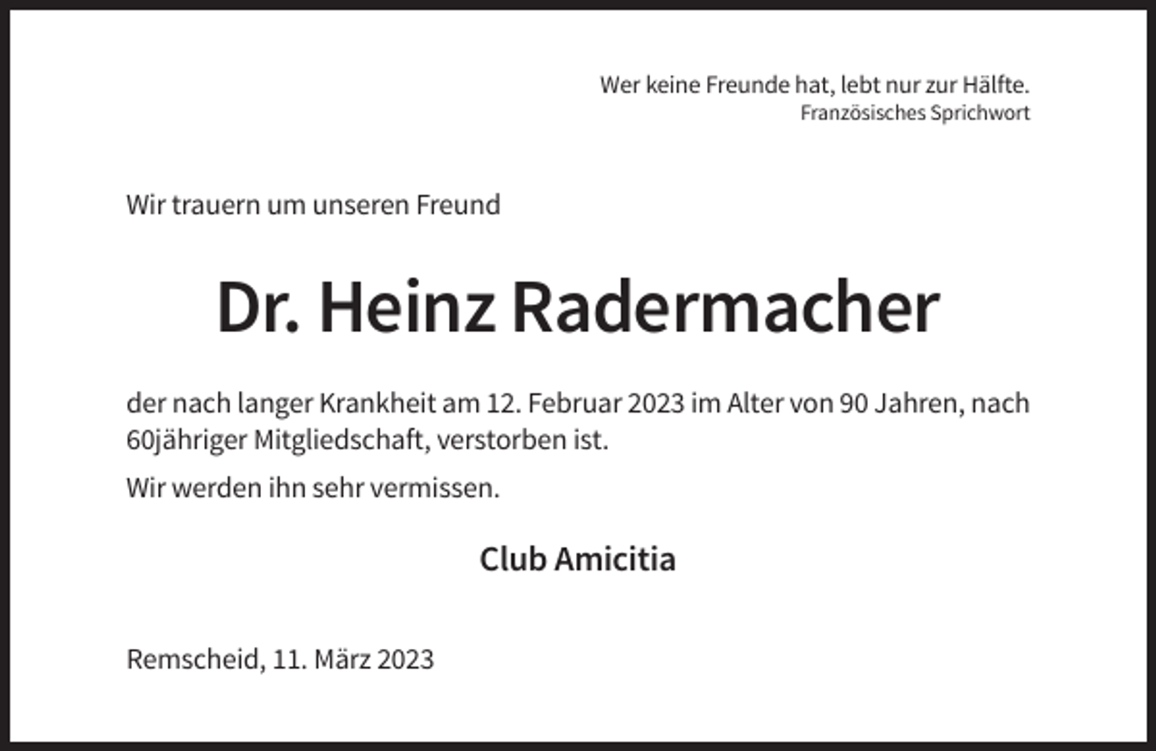 <p>Wer keine Freunde hat, lebt nur zur Hälfte.<br />Französisches Sprichwort</p><p>Wir trauern um unseren Freund</p><p>Dr. Heinz Radermacher<br />der nach langer Krankheit am 12. Februar 2023 im Alter von 90 Jahren, nach<br />60jähriger Mitgliedschaft, verstorben ist.<br />Wir werden ihn sehr vermissen.</p><p>Club Amicitia<br />Remscheid, 11. März 2023</p>