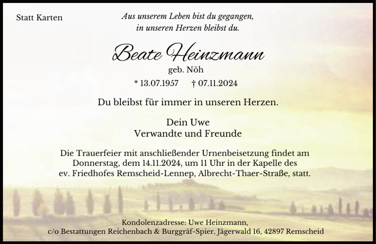 <p>Statt Karten</p><p>Aus unserem Leben bist du gegangen,<br />in unseren Herzen bleibst du.</p><p>Beate Heinzmann<br />geb. Nöh</p><p>* 13.07.1957</p><p>† 07.11.2024</p><p>Du bleibst für immer in unseren Herzen.<br />Dein Uwe<br />Verwandte und Freunde<br />Die Trauerfeier mit anschließender Urnenbeisetzung findet am<br />Donnerstag, dem 14.11.2024, um 11 Uhr in der Kapelle des<br />ev. Friedhofes Remscheid-Lennep, Albrecht-Thaer-Straße, statt.</p><p>Kondolenzadresse: Uwe Heinzmann,<br />c/o Bestattungen Reichenbach &amp; Burggräf-Spier, Jägerwald 16, 42897 Remscheid</p>