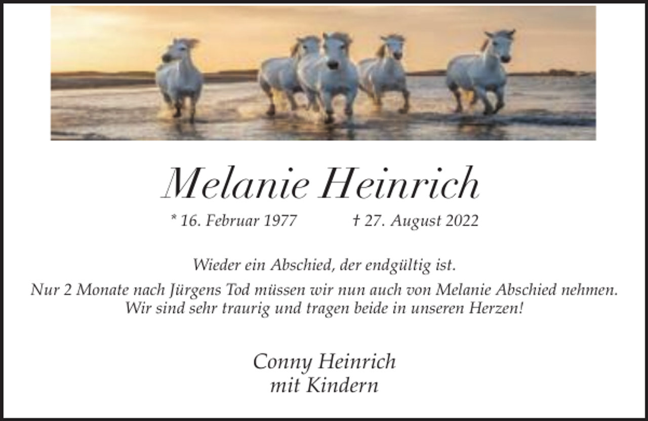 <p>Melanie Heinrich<br />* 16. Februar 1977</p><p>† 27. August 2022</p><p>Wieder ein Abschied, der endgültig ist.<br />Nur 2 Monate nach Jürgens Tod müssen wir nun auch von Melanie Abschied nehmen.<br />Wir sind sehr traurig und tragen beide in unseren Herzen!</p><p>Conny Heinrich<br />mit Kindern</p>