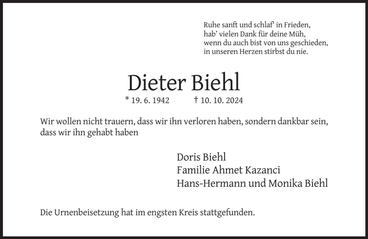 <p>Ruhe sanft und schlaf' in Frieden,<br />hab’ vielen Dank für deine Müh,<br />wenn du auch bist von uns geschieden,<br />in unseren Herzen stirbst du nie.</p><p>Dieter Biehl<br />* 19. 6. 1942</p><p>† 10. 10. 2024</p><p>Wir wollen nicht trauern, dass wir ihn verloren haben, sondern dankbar sein,<br />dass wir ihn gehabt haben</p><p>Doris Biehl<br />Familie Ahmet Kazanci<br />Hans-Hermann und Monika Biehl<br />Die Urnenbeisetzung hat im engsten Kreis stattgefunden.</p>