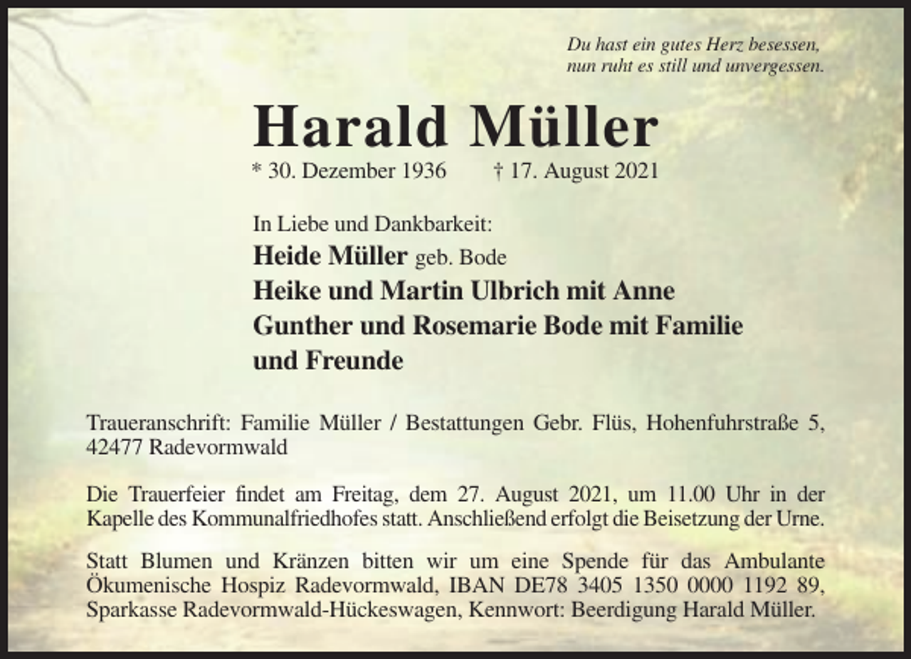 <p>Du hast ein gutes Herz besessen,<br />nun ruht es still und unvergessen.</p><p>Harald Müller<br />* 30. Dezember 1936</p><p>† 17. August 2021</p><p>In Liebe und Dankbarkeit:<br />Heide Müller geb. Bode</p><p>Heike und Martin Ulbrich mit Anne<br />Gunther und Rosemarie Bode mit Familie<br />und Freunde<br />Traueranschrift: Familie Müller / Bestattungen Gebr. Flüs, Hohenfuhrstraße 5,<br />42477 Radevormwald<br />Die Trauerfeier findet am Freitag, dem 27. August 2021, um 11.00 Uhr in der<br />Kapelle des Kommunalfriedhofes statt. Anschließend erfolgt die Beisetzung der Urne.<br />Statt Blumen und Kränzen bitten wir um eine Spende für das Ambulante<br />Ökumenische Hospiz Radevormwald, IBAN DE78 3405 135000 1192 89,<br />Sparkasse Radevormwald-Hückeswagen, Kennwort: Beerdigung Harald Müller.</p>