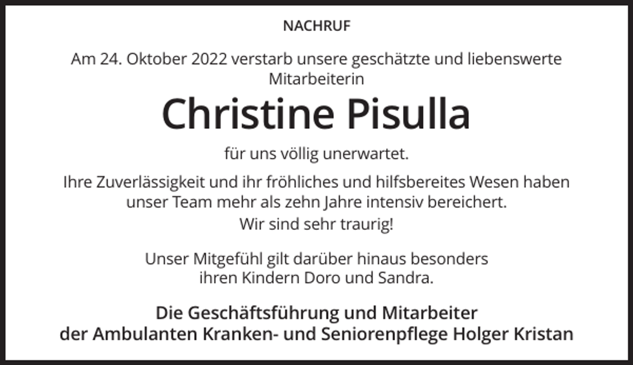 <p>NACHRUF</p><p>Am 24. Oktober 2022 verstarb unsere geschätzte und liebenswerte<br />Mitarbeiterin</p><p>Christine Pisulla<br />für uns völlig unerwartet.<br />Ihre Zuverlässigkeit und ihr fröhliches und hilfsbereites Wesen haben<br />unser Team mehr als zehn Jahre intensiv bereichert.<br />Wir sind sehr traurig!<br />Unser Mitgefühl gilt darüber hinaus besonders<br />ihren Kindern Doro und Sandra.</p><p>Die Geschäftsführung und Mitarbeiter<br />der Ambulanten Kranken- und Seniorenpflege Holger Kristan</p>