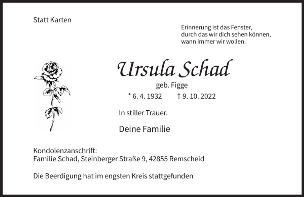 <p>Statt Karten<br />Erinnerung ist das Fenster,<br />durch das wir dich sehen können,<br />wann immer wir wollen.</p><p>Ursula Schad<br />geb. Figge<br />* 6. 4. 1932<br />† 9. 10. 2022<br />In stiller Trauer.</p><p>Deine Familie<br />Kondolenzanschrift:<br />Familie Schad, Steinberger Straße 9, 42855 Remscheid<br />Die Beerdigung hat im engsten Kreis stattgefunden</p>