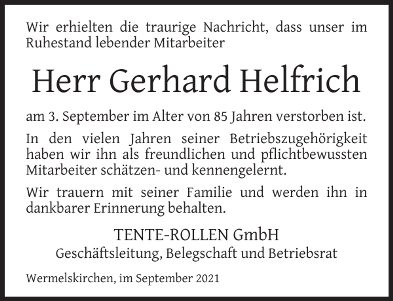 <p>Wir erhielten die traurige Nachricht, dass unser im<br />Ruhestand lebender Mitarbeiter</p><p>Herr Gerhard Helfrich<br />am 3. September im Alter von 85 Jahren verstorben ist.<br />In den vielen Jahren seiner Betriebszugehörigkeit<br />haben wir ihn als freundlichen und pﬂichtbewussten<br />Mitarbeiter schätzen- und kennengelernt.<br />Wir trauern mit seiner Familie und werden ihn in<br />dankbarer Erinnerung behalten.</p><p>TENTE-ROLLEN GmbH</p><p>Geschäftsleitung, Belegschaft und Betriebsrat<br />Wermelskirchen, im September 2021</p>
