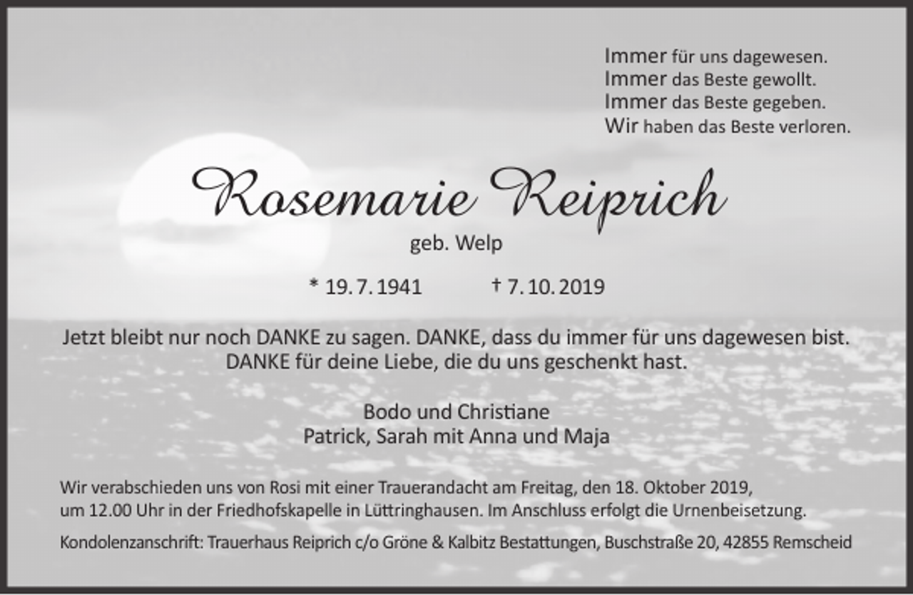 <p>Immer für uns dagewesen.<br />Immer das Beste gewollt.<br />Immer das Beste gegeben.<br />Wir haben das Beste verloren.</p><p>Rosemarie Reiprich<br />geb. Welp</p><p>* 19. 7. 1941</p><p>† 7. 10. 2019</p><p>Jetzt bleibt nur noch DANKE zu sagen. DANKE, dass du immer für uns dagewesen bist.<br />DANKE für deine Liebe, die du uns geschenkt hast.<br />Bodo und Christiane<br />Patrick, Sarah mit Anna und Maja<br />Wir verabschieden uns von Rosi mit einer Trauerandacht am Freitag, den 18. Oktober 2019,<br />um 12.00 Uhr in der Friedhofskapelle in Lüttringhausen. Im Anschluss erfolgt die Urnenbeisetzung.<br />Kondolenzanschrift: Trauerhaus Reiprich c/o Gröne &amp; Kalbitz Bestattungen, Buschstraße 20, 42855 Remscheid</p>