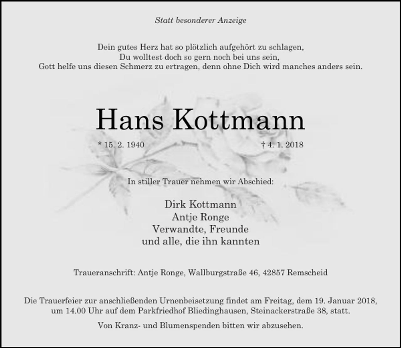 <p>Statt besonderer Anzeige<br />Dein gutes Herz hat so plötzlich aufgehört zu schlagen,<br />Du wolltest doch so gern noch bei uns sein,<br />Gott helfe uns diesen Schmerz zu ertragen, denn ohne Dich wird manches anders sein.</p><p>Hans Kottmann<br />* 15. 2. 1940</p><p>† 4. 1. 2018</p><p>In stiller Trauer nehmen wir Abschied:</p><p>Dirk Kottmann<br />Antje Ronge<br />Verwandte, Freunde<br />und alle, die ihn kannten<br />Traueranschrift: Antje Ronge, Wallburgstraße 46, 42857 Remscheid<br />Die Trauerfeier zur anschließenden Urnenbeisetzung findet am Freitag, dem 19. Januar 2018,<br />um 14.00 Uhr auf dem Parkfriedhof Bliedinghausen, Steinackerstraße 38, statt.<br />Von Kranz- und Blumenspenden bitten wir abzusehen.</p>