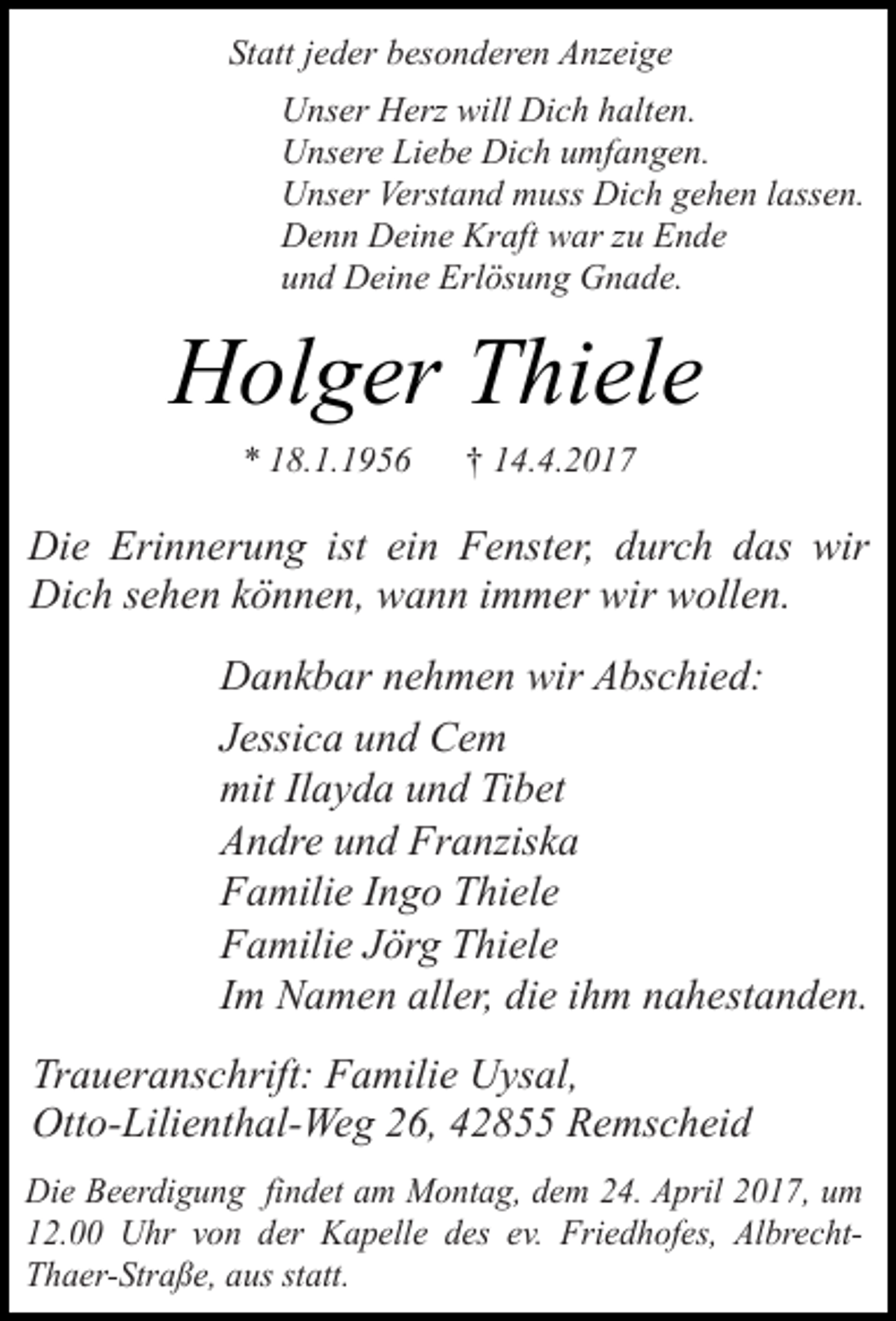 <p>Statt jeder besonderen Anzeige<br />Unser Herz will Dich halten.<br />Unsere Liebe Dich umfangen.<br />Unser Verstand muss Dich gehen lassen.<br />Denn Deine Kraft war zu Ende<br />und Deine Erlösung Gnade.</p><p>Holger Thiele<br />* 18.1.1956</p><p>† 14.4.2017</p><p>Die Erinnerung ist ein Fenster, durch das wir<br />Dich sehen können, wann immer wir wollen.<br />Dankbar nehmen wir Abschied:<br />Jessica und Cem<br />mit Ilayda und Tibet<br />Andre und Franziska<br />Familie Ingo Thiele<br />Familie Jörg Thiele<br />Im Namen aller, die ihm nahestanden.<br />Traueranschrift: Familie Uysal,<br />Otto-Lilienthal-Weg 26, 42855 Remscheid<br />Die Beerdigung findet am Montag, dem 24. April 2017, um<br />12.00 Uhr von der Kapelle des ev. Friedhofes, AlbrechtThaer-Straße, aus statt.</p>