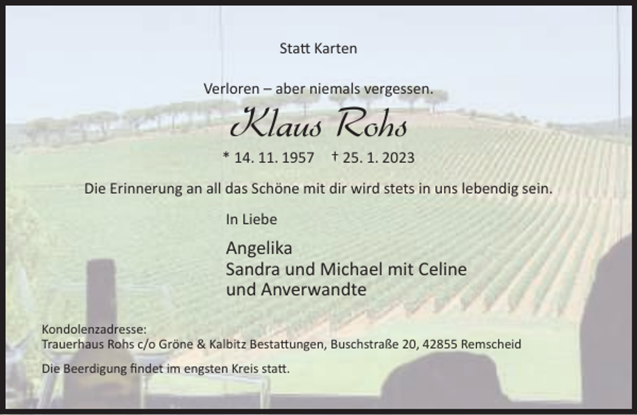 <p>Statt Karten<br />Verloren – aber niemals vergessen.</p><p>Klaus Rohs</p><p>* 14. 11. 1957</p><p>† 25. 1. 2023</p><p>Die Erinnerung an all das Schöne mit dir wird stets in uns lebendig sein.<br />In Liebe</p><p>Angelika<br />Sandra und Michael mit Celine<br />und Anverwandte<br />Kondolenzadresse:<br />Trauerhaus Rohs c/o Gröne &amp; Kalbitz Bestattungen, Buschstraße 20, 42855 Remscheid<br />Die Beerdigung findet im engsten Kreis statt.</p>