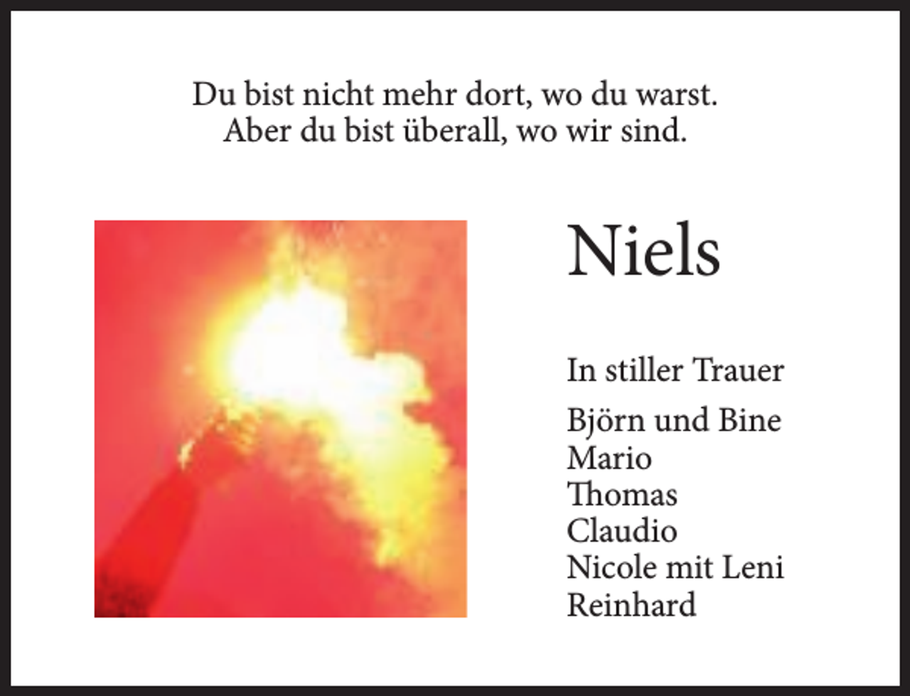 <p>Du bist nicht mehr dort, wo du warst.<br />Aber du bist überall, wo wir sind.</p><p>Niels<br />In stiller Trauer<br />Björn und Bine<br />Mario<br />Thomas<br />Claudio<br />Nicole mit Leni<br />Reinhard</p>
