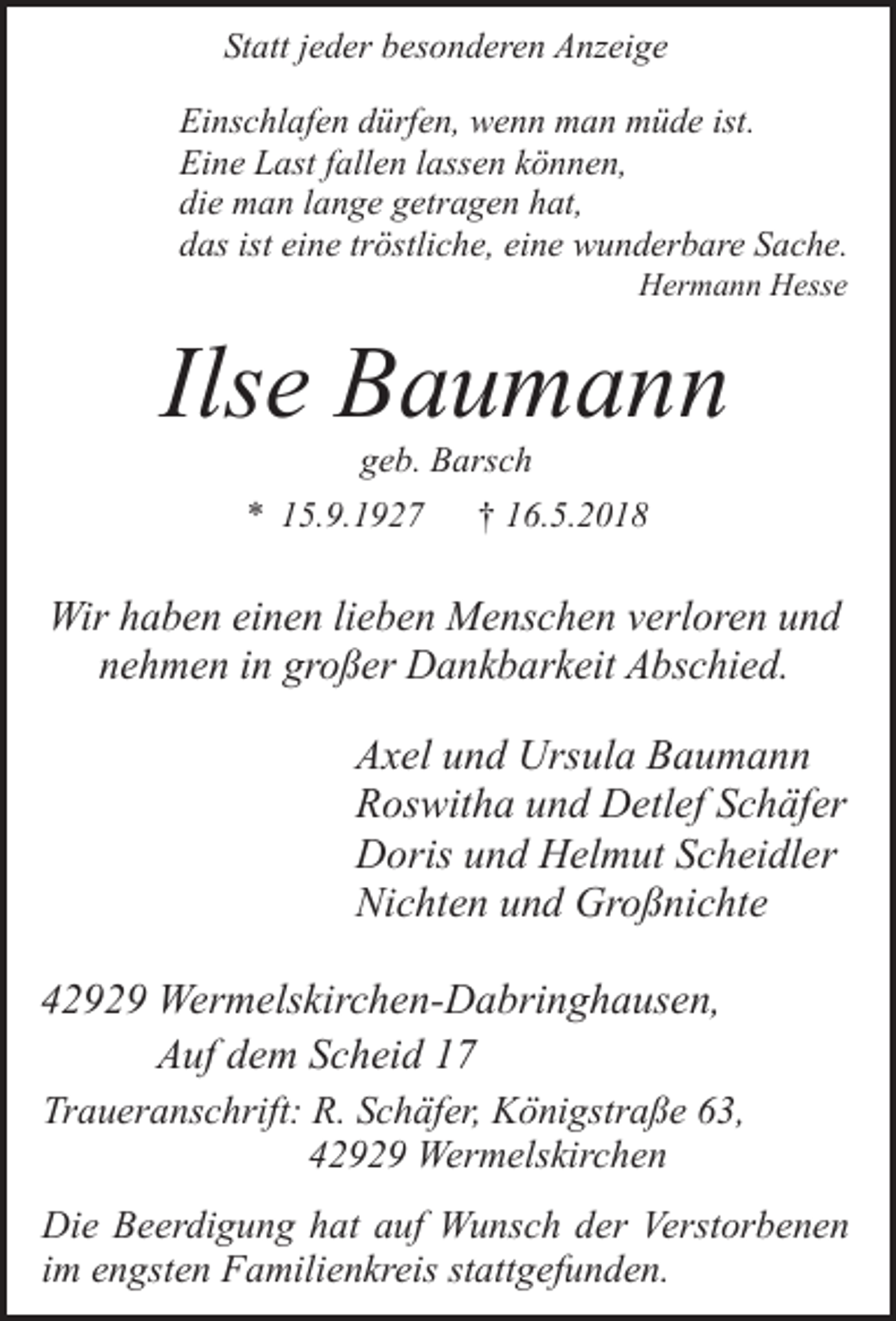 <p>Statt jeder besonderen Anzeige<br />Einschlafen dürfen, wenn man müde ist.<br />Eine Last fallen lassen können,<br />die man lange getragen hat,<br />das ist eine tröstliche, eine wunderbare Sache.<br />Hermann Hesse</p><p>Ilse Baumann<br />geb. Barsch</p><p>* 15.9.1927</p><p>† 16.5.2018</p><p>Wir haben einen lieben Menschen verloren und<br />nehmen in großer Dankbarkeit Abschied.</p><p>Axel und Ursula Baumann<br />Roswitha und Detlef Schäfer<br />Doris und Helmut Scheidler<br />Nichten und Großnichte<br />42929 Wermelskirchen-Dabringhausen,<br />Auf dem Scheid 17<br />Traueranschrift: R. Schäfer, Königstraße 63,<br />42929 Wermelskirchen<br />Die Beerdigung hat auf Wunsch der Verstorbenen<br />im engsten Familienkreis stattgefunden.</p>