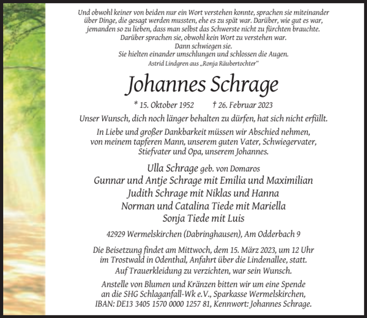 <p>Und obwohl keiner von beiden nur ein Wort verstehen konnte, sprachen sie miteinander<br />über Dinge, die gesagt werden mussten, ehe es zu spät war. Darüber, wie gut es war,<br />jemanden so zu lieben, dass man selbst das Schwerste nicht zu fürchten brauchte.<br />Darüber sprachen sie, obwohl kein Wort zu verstehen war.<br />Dann schwiegen sie.<br />Sie hielten einander umschlungen und schlossen die Augen.<br />Astrid Lindgren aus „Ronja Räubertochter“</p><p>Johannes Schrage<br />* 15. Oktober 1952<br />† 26. Februar 2023<br />Unser Wunsch, dich noch länger behalten zu dürfen, hat sich nicht erfüllt.<br />In Liebe und großer Dankbarkeit müssen wir Abschied nehmen,<br />von meinem tapferen Mann, unserem guten Vater, Schwiegervater,<br />Stiefvater und Opa, unserem Johannes.</p><p>Ulla Schrage geb. von Domaros<br />Gunnar und Antje Schrage mit Emilia und Maximilian<br />Judith Schrage mit Niklas und Hanna<br />Norman und Catalina Tiede mit Mariella<br />Sonja Tiede mit Luis<br />42929 Wermelskirchen (Dabringhausen), Am Odderbach 9<br />Die Beisetzung findet am Mittwoch, dem 15. März 2023, um 12 Uhr<br />im Trostwald in Odenthal, Anfahrt über die Lindenallee, statt.<br />Auf Trauerkleidung zu verzichten, war sein Wunsch.<br />Anstelle von Blumen und Kränzen bitten wir um eine Spende<br />an die SHG Schlaganfall-Wk e.V., Sparkasse Wermelskirchen,<br />IBAN: DE1405 157000 1257 81, Kennwort: Johannes Schrage.</p>