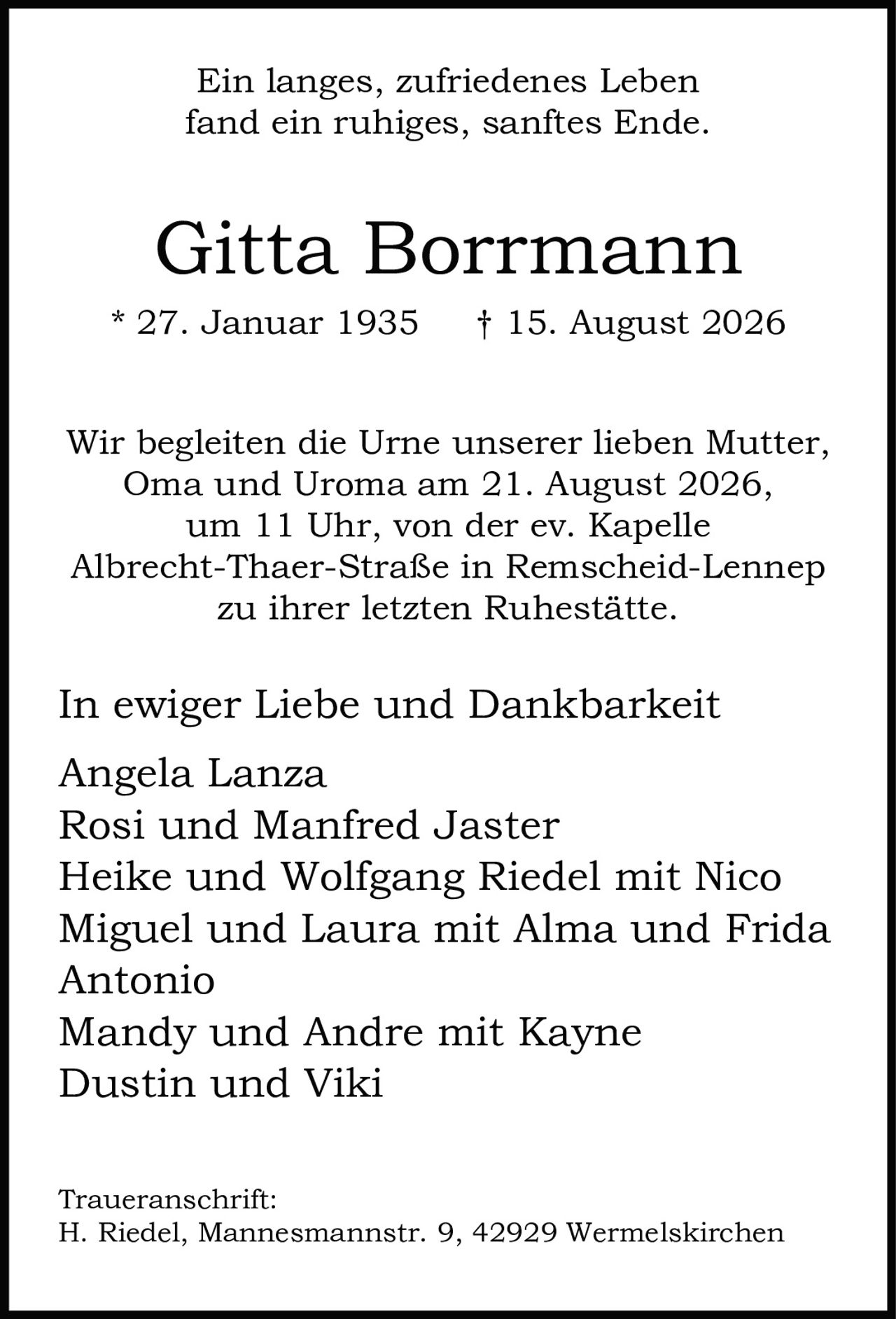<p>Ein langes, zufriedenes Leben fand ein ruhiges, sanftes Ende.</p>

<p><strong>Gitta Borrmann</strong><br>* 27. Januar 1935 † 15. August 2026</p>

<p>Wir begleiten die Urne unserer lieben Mutter, Oma and Uroma am 21. August 2026, um 11 Uhr, von der ev. Kapelle Albrecht-Thaer-Straße in Remscheid-Lennep zu ihrer letzten Ruhestätte.</p>

<p>In ewiger Liebe und Dankbarkeit</p>

<p>Angela Lanza<br>Rosi und Manfred Jaster<br>Heike und Wolfgang Riedel mit Nico<br>Miguel und Laura mit Alma und Frida<br>Antonio<br>Mandy und Andre mit Kayne<br>Dustin und Viki</p>

<p><strong>Traueranschrift:</strong><br>H. Riedel, Mannesmannstr. 9, 42929 Wermelskirchen</p>