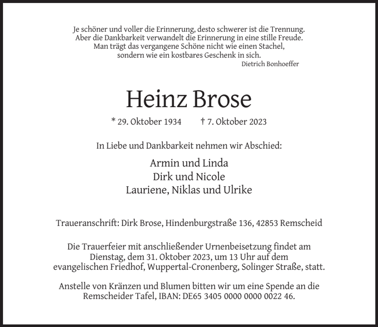 <p>Je schöner und voller die Erinnerung, desto schwerer ist die Trennung.<br />Aber die Dankbarkeit verwandelt die Erinnerung in eine stille Freude.<br />Man trägt das vergangene Schöne nicht wie einen Stachel,<br />sondern wie ein kostbares Geschenk in sich.<br />Dietrich Bonhoeffer</p><p>Heinz Brose<br />* 29. Oktober 1934</p><p>† 7. Oktober 2023</p><p>In Liebe und Dankbarkeit nehmen wir Abschied:</p><p>Armin und Linda<br />Dirk und Nicole<br />Lauriene, Niklas und Ulrike<br />Traueranschrift: Dirk Brose, Hindenburgstraße 136, 42853 Remscheid<br />Die Trauerfeier mit anschließender Urnenbeisetzung findet am<br />Dienstag, dem 31. Oktober 2023, um 13 Uhr auf dem<br />evangelischen Friedhof, Wuppertal-Cronenberg, Solinger Straße, statt.<br />Anstelle von Kränzen und Blumen bitten wir um eine Spende an die<br />Remscheider Tafel, IBAN: DE65 3405 0022 46.</p>
