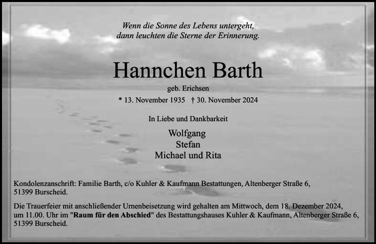 <p>Wenn die Sonne des Lebens untergeht,<br />dann leuchten die Sterne der Erinnerung.</p><p>Hannchen Barth<br />geb. Erichsen</p><p>* 13. November 1935 † 30. November 2024<br />In Liebe und Dankbarkeit</p><p>Wolfgang<br />Stefan<br />Michael und Rita<br />Kondolenzanschrift: Familie Barth, c/o Kuhler &amp; Kaufmann Bestattungen, Altenberger Straße 6,<br />51399 Burscheid.<br />Die Trauerfeier mit anschließender Urnenbeisetzung wird gehalten am Mittwoch, dem 18. Dezember 2024,<br />um 11.00. Uhr im "Raum für den Abschied" des Bestattungshauses Kuhler &amp; Kaufmann, Altenberger Straße 6,<br />51399 Burscheid.</p>