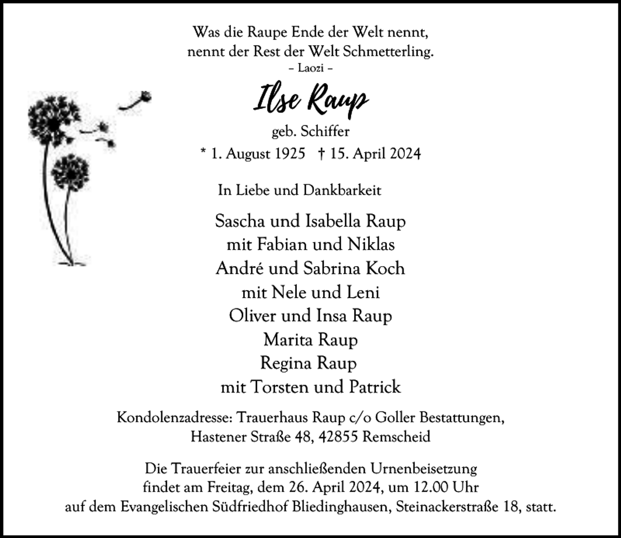 <p>Was die Raupe Ende der Welt nennt,<br />nennt der Rest der Welt Schmetterling.<br />– Laozi –</p><p>Ilse Raup<br />geb. Schiffer<br />* 1. August 1925 † 15. April 2024<br />In Liebe und Dankbarkeit</p><p>Sascha und Isabella Raup<br />mit Fabian und Niklas<br />André und Sabrina Koch<br />mit Nele und Leni<br />Oliver und Insa Raup<br />Marita Raup<br />Regina Raup<br />mit Torsten und Patrick<br />Kondolenzadresse: Trauerhaus Raup c/o Goller Bestattungen,<br />Hastener Straße 48, 42855 Remscheid<br />Die Trauerfeier zur anschließenden Urnenbeisetzung<br />findet am Freitag, dem 26. April 2024, um 12.00 Uhr<br />auf dem Evangelischen Südfriedhof Bliedinghausen, Steinackerstraße 18, statt.</p>