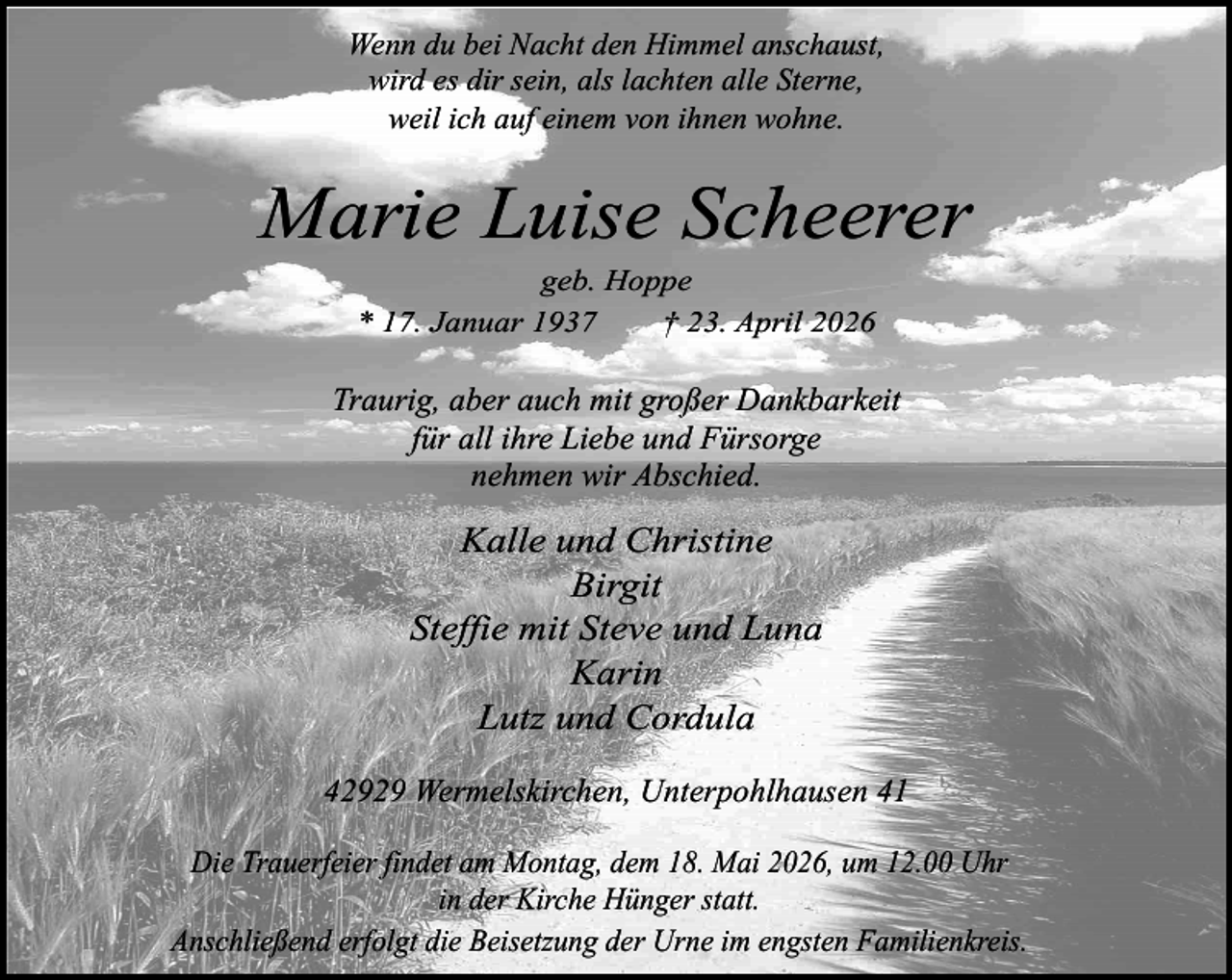 <p>Wenn du bei Nacht den Himmel anschaust,<br />wird es dir sein, als lachten alle Sterne,<br />weil ich auf einem von ihnen wohne.</p><p>Marie Luise Scheerer<br />geb. Hoppe<br />* 17. Januar 1937<br />† 23. April 2026</p><p>Traurig, aber auch mit großer Dankbarkeit<br />für all ihre Liebe und Fürsorge<br />nehmen wir Abschied.</p><p>Kalle und Christine<br />Birgit<br />Steffie mit Steve und Luna<br />Karin<br />Lutz und Cordula<br />42929 Wermelskirchen, Unterpohlhausen 41<br />Die Trauerfeier findet am Montag, dem 18. Mai 2026, um 12.00 Uhr<br />in der Kirche Hünger statt.<br />Anschließend erfolgt die Beisetzung der Urne im engsten Familienkreis.</p>