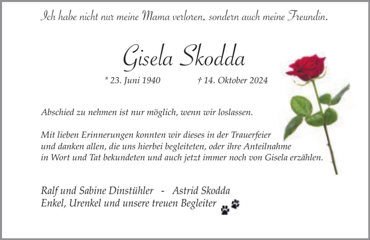 <p>Ich habe nicht nur meine Mama verloren, sondern auch meine Freundin.</p><p>Gisela Skodda</p><p>* 23. Juni 1940</p><p>† 14. Oktober 2024</p><p>Abschied zu nehmen ist nur möglich, wenn wir loslassen.<br />Mit lieben Erinnerungen konnten wir dieses in der Trauerfeier<br />und danken allen, die uns hierbei begleiteten, oder ihre Anteilnahme<br />in Wort und Tat bekundeten und auch jetzt immer noch von Gisela erzählen.</p><p>Ralf und Sabine Dinstühler - Astrid Skodda<br />Enkel, Urenkel und unsere treuen Begleiter</p>