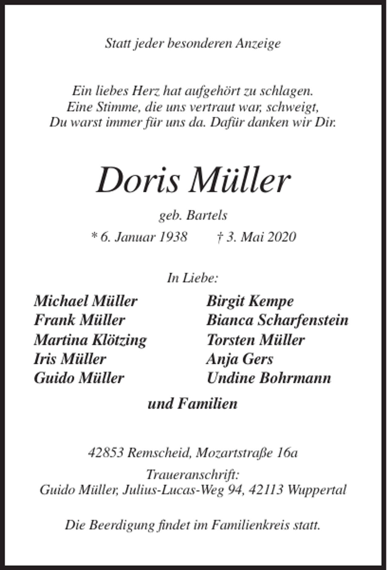 <p>Statt jeder besonderen Anzeige<br />Ein liebes Herz hat aufgehört zu schlagen.<br />Eine Stimme, die uns vertraut war, schweigt,<br />Du warst immer für uns da. Dafür danken wir Dir.</p><p>Doris Müller<br />geb. Bartels<br />* 6. Januar 1938<br />† 3. Mai 2020<br />In Liebe:</p><p>Michael Müller<br />Frank Müller<br />Martina Klötzing<br />Iris Müller<br />Guido Müller</p><p>Birgit Kempe<br />Bianca Scharfenstein<br />Torsten Müller<br />Anja Gers<br />Undine Bohrmann<br />und Familien</p><p>42853 Remscheid, Mozartstraße 16a<br />Traueranschrift:<br />Guido Müller, Julius-Lucas-Weg 94, 42113 Wuppertal<br />Die Beerdigung findet im Familienkreis statt.</p>