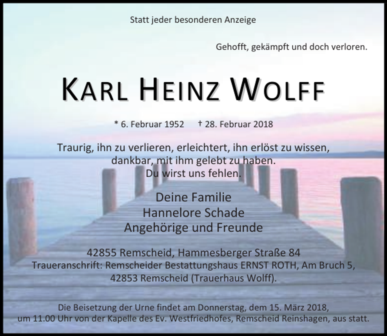<p>Statt jeder besonderen Anzeige<br />Gehofft, gekämpft und doch verloren.</p><p>KARL HEINZ WOLFF<br />* 6. Februar 1952</p><p>† 28. Februar 2018</p><p>Traurig, ihn zu verlieren, erleichtert, ihn erlöst zu wissen,<br />dankbar, mit ihm gelebt zu haben.<br />Du wirst uns fehlen.</p><p>Deine Familie<br />Hannelore Schade<br />Angehörige und Freunde<br />42855 Remscheid, Hammesberger Straße 84</p><p>Traueranschrift: Remscheider Bestattungshaus ERNST ROTH, Am Bruch 5,<br />42853 Remscheid (Trauerhaus Wolff).<br />Die Beisetzung der Urne findet am Donnerstag, dem 15. März 2018,<br />um 11.00 Uhr von der Kapelle des Ev. Westfriedhofes, Remscheid Reinshagen, aus statt.</p>