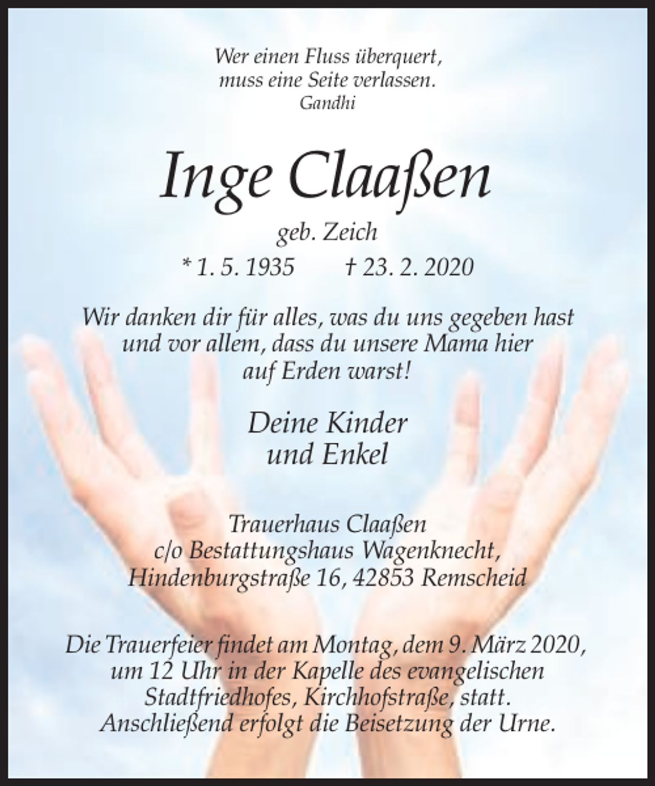 <p>Wer einen Fluss überquert,<br />muss eine Seite verlassen.<br />Gandhi</p><p>Inge Claaßen<br />geb. Zeich<br />* 1. 5. 1935<br />† 23. 2. 2020<br />Wir danken dir für alles, was du uns gegeben hast<br />und vor allem, dass du unsere Mama hier<br />auf Erden warst!</p><p>Deine Kinder<br />und Enkel<br />Trauerhaus Claaßen<br />c/o Bestattungshaus Wagenknecht,<br />Hindenburgstraße 16, 42853 Remscheid<br />Die Trauerfeier findet am Montag, dem 9. März 2020,<br />um 12 Uhr in der Kapelle des evangelischen<br />Stadtfriedhofes, Kirchhofstraße, statt.<br />Anschließend erfolgt die Beisetzung der Urne.</p>