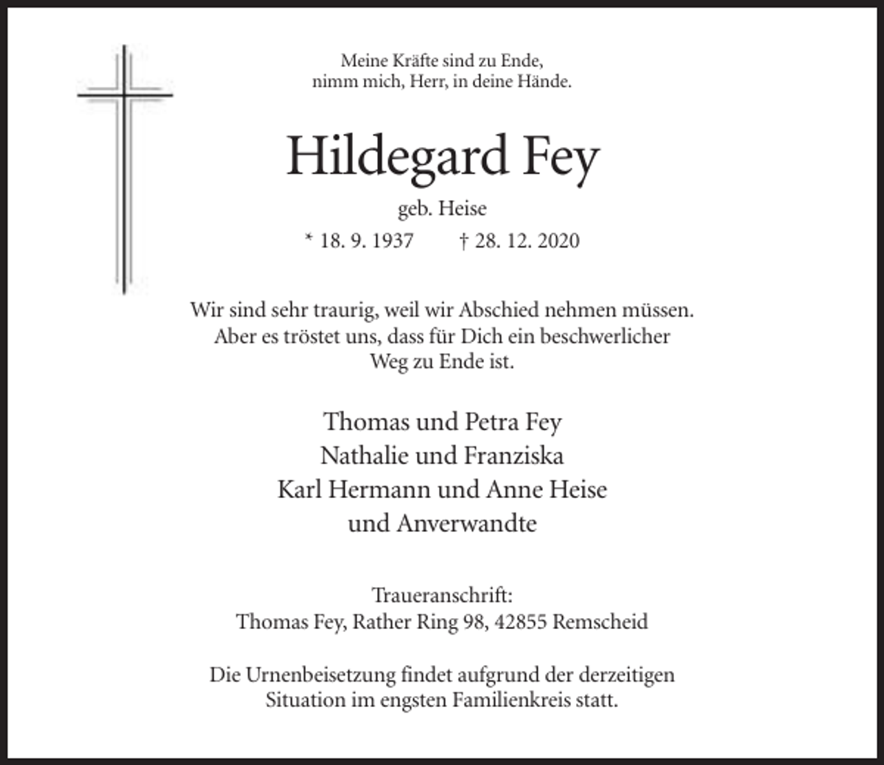<p>Meine Kräfte sind zu Ende,<br />nimm mich, Herr, in deine Hände.</p><p>Hildegard Fey<br />geb. Heise<br />* 18. 9. 1937<br />† 28. 12. 2020<br />Wir sind sehr traurig, weil wir Abschied nehmen müssen.<br />Aber es tröstet uns, dass für Dich ein beschwerlicher<br />Weg zu Ende ist.</p><p>Thomas und Petra Fey<br />Nathalie und Franziska<br />Karl Hermann und Anne Heise<br />und Anverwandte<br />Traueranschrift:<br />Thomas Fey, Rather Ring 98, 42855 Remscheid<br />Die Urnenbeisetzung findet aufgrund der derzeitigen<br />Situation im engsten Familienkreis statt.</p>