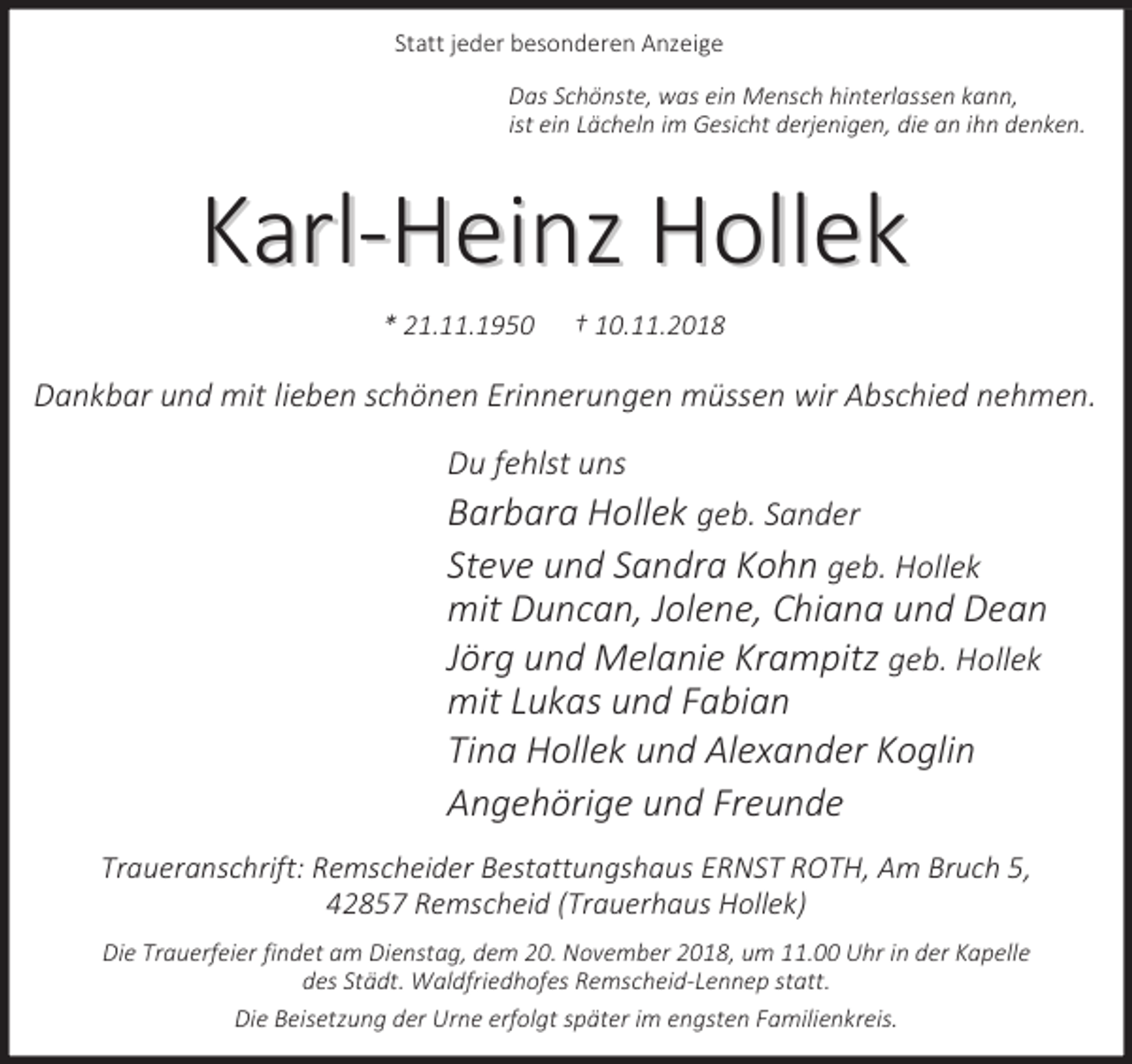 <p>Statt jeder besonderen Anzeige<br />Das Schönste, was ein Mensch hinterlassen kann,<br />ist ein Lächeln im Gesicht derjenigen, die an ihn denken.</p><p>Karl-Heinz Hollek<br />* 21.11.1950</p><p>† 10.11.2018</p><p>Dankbar und mit lieben schönen Erinnerungen müssen wir Abschied nehmen.<br />Du fehlst uns</p><p>Barbara Hollek geb. Sander<br />Steve und Sandra Kohn geb. Hollek<br />mit Duncan, Jolene, Chiana und Dean<br />Jörg und Melanie Krampitz geb. Hollek<br />mit Lukas und Fabian<br />Tina Hollek und Alexander Koglin<br />Angehörige und Freunde<br />Traueranschrift: Remscheider Bestattungshaus ERNST ROTH, Am Bruch 5,<br />42857 Remscheid (Trauerhaus Hollek)<br />Die Trauerfeier findet am Dienstag, dem 20. November 2018, um 11.00 Uhr in der Kapelle<br />des Städt. Waldfriedhofes Remscheid-Lennep statt.<br />Die Beisetzung der Urne erfolgt später im engsten Familienkreis.</p>