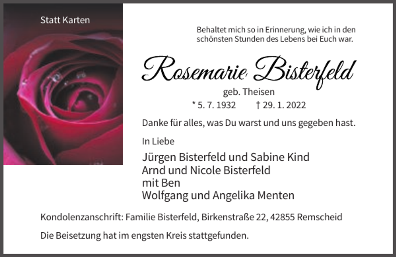 <p>Statt Karten<br />Behaltet mich so in Erinnerung, wie ich in den<br />schönsten Stunden des Lebens bei Euch war.</p><p>.<br />geb. Theisen<br />* 5. 7. 1932<br />† 29. 1. 2022<br />Danke für alles, was Du warst und uns gegeben hast.<br />In Liebe</p><p>Jürgen Bisterfeld und Sabine Kind<br />Arnd und Nicole Bisterfeld<br />mit Ben<br />Wolfgang und Angelika Menten<br />Kondolenzanschrift: Familie Bisterfeld, Birkenstraße 22, 42855 Remscheid<br />Die Beisetzung hat im engsten Kreis stattgefunden.</p>