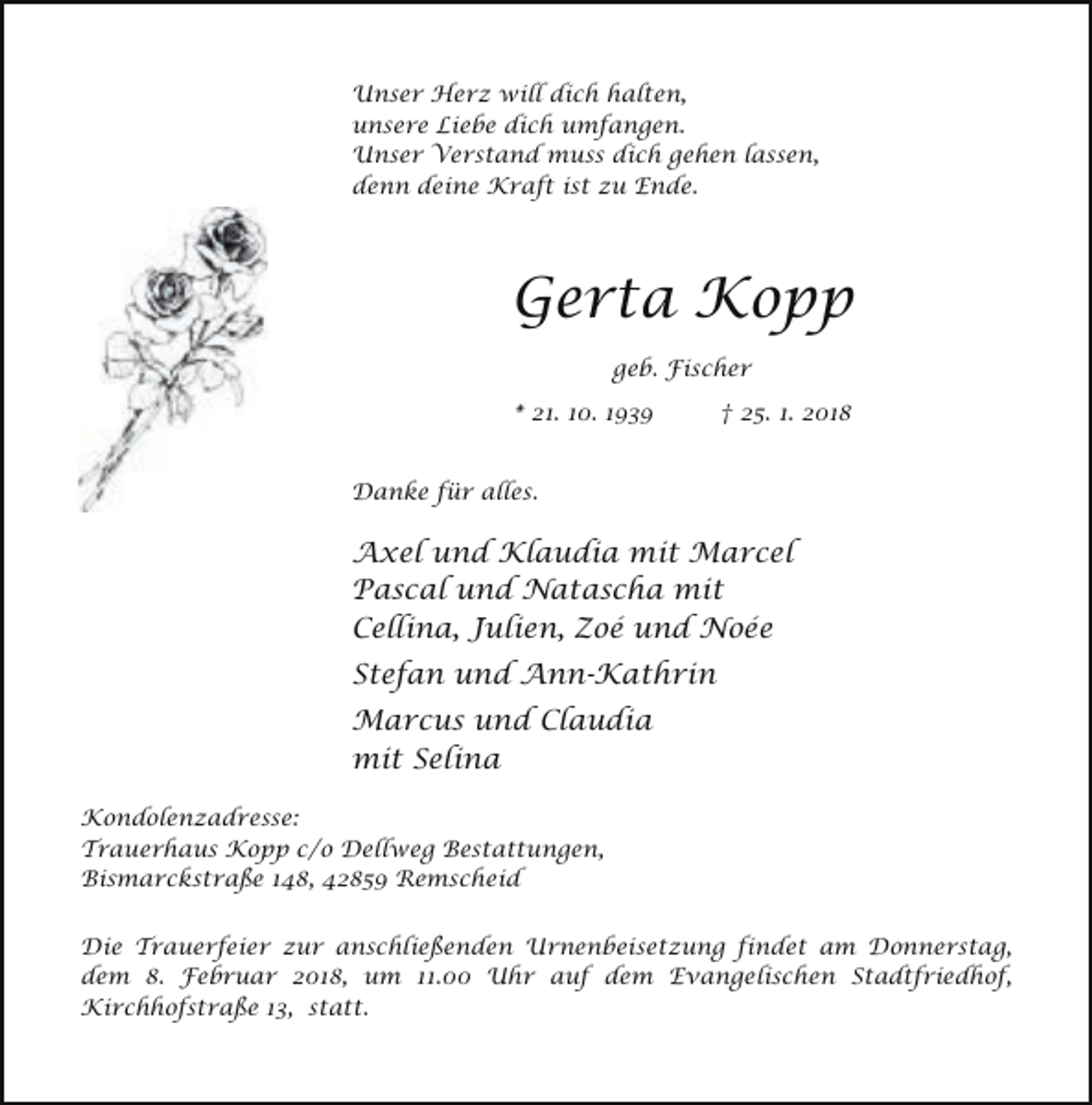 <p>Unser Herz will dich halten,<br />unsere Liebe dich umfangen.<br />Unser Verstand muss dich gehen lassen,<br />denn deine Kraft ist zu Ende.</p><p>Gerta Kopp<br />geb. Fischer<br />* 21. 10. 1939</p><p>† 25. 1. 2018</p><p>Danke für alles.</p><p>Axel und Klaudia mit Marcel<br />Pascal und Natascha mit<br />Cellina, Julien, Zoé und Noée<br />Stefan und Ann-Kathrin<br />Marcus und Claudia<br />mit Selina<br />Kondolenzadresse:<br />Trauerhaus Kopp c/o Dellweg Bestattungen,<br />Bismarckstraße 148, 42859 Remscheid<br />Die Trauerfeier zur anschließenden Urnenbeisetzung findet am Donnerstag,<br />dem 8. Februar 2018, um 11.00 Uhr auf dem Evangelischen Stadtfriedhof,<br />Kirchhofstraße 13, statt.</p>